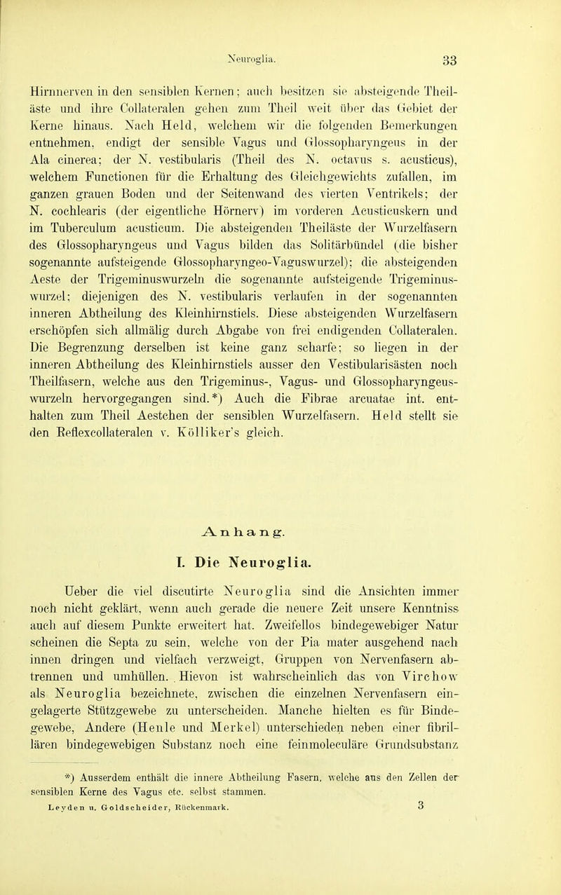 Hinnierveu in den sensiblen Kernen ; auch besitzen sie absteigende Theil- äste und ihre Collateralen gehen zum Theil weit über das Gebiet der Kerne hinaus. Nach Held, welchem wir die folgenden Bemerkungen entnehmen, endigt der sensible Vagus und Glossopharyngeus in der Ala cinerea; der N. vestibularis (Theil des N. oetavus s. acusticus), welchem Functionen für die Erhaltung des Gleichgewichts zufallen, im ganzen grauen Boden und der Seitenwand des vierten Ventrikels; der N. cochlearis (der eigentliche Hörnerv) im vorderen Acusticuskern und im Tuberculum acusticum. Die absteigenden Theiläste der Wurzelfasern des Glossopharyngeus und Vagus bilden das Solitärbündel ( die bisher sogenannte aufsteigende Glossopharyngeo-Vaguswurzel); die absteigenden Aeste der Trigeminuswurzeha die sogenannte aufsteigende Trigeminus- wnrzel; diejenigen des N. vestibularis verlaufen in der sogenannten inneren Abtheilung des Kleinhirnstiels. Diese absteigenden Wurzelfasern erschöpfen sich allmälig durch Abgabe von frei endigenden Collateralen. Die Begrenzung derselben ist keine ganz scharfe; so liegen in der inneren Abtheilung des Kleinhirnstiels ausser den Vestibularisästen noch Theilfasern, welche aus den Trigeminus-, Vagus- und Glossopharyngeus- wurzeln hervorgegangen sind.*) Auch die Fibrae arcuatae int. ent- halten zum Theil Aestchen der sensiblen Wurzelfasern. Held stellt sie den EeflexcoUateralen v. Kölliker's gleich. Anhang. T. Die Neuroglia. lieber die viel discutirte Neuro glia sind die Ansichten immer noch nicht geklärt, wenn auch gerade die neuere Zeit unsere Kenntniss auch auf diesem Punkte erweitert hat. Zweifellos bindegewebiger Natur scheinen die Septa zu sein, welche von der Pia mater ausgehend nach innen dringen und vielfach verzweigt, Gruppen von Nervenfasern ab- trennen und umhüllen. . Hievon ist wahrscheinlich das von Virchow als Neuroglia bezeichnete, zwischen die einzelnen Nervenfasern ein- gelagerte Stützgewebe zu unterscheiden. Manche hielten es für Binde- gewebe, Andere (Henle und Merkel) unterschieden neben einer fibril- lären bindegewebigen Substanz noch eine feinmoleculäre Grundsubstanz, *) Ausserdem enthält die innere Abtheilung Fasern, welche ans den Zellen der sensiblen Kerne des Vagus etc. selbst stammen. Leyden n. Goldscheider, Rückenmark. 3
