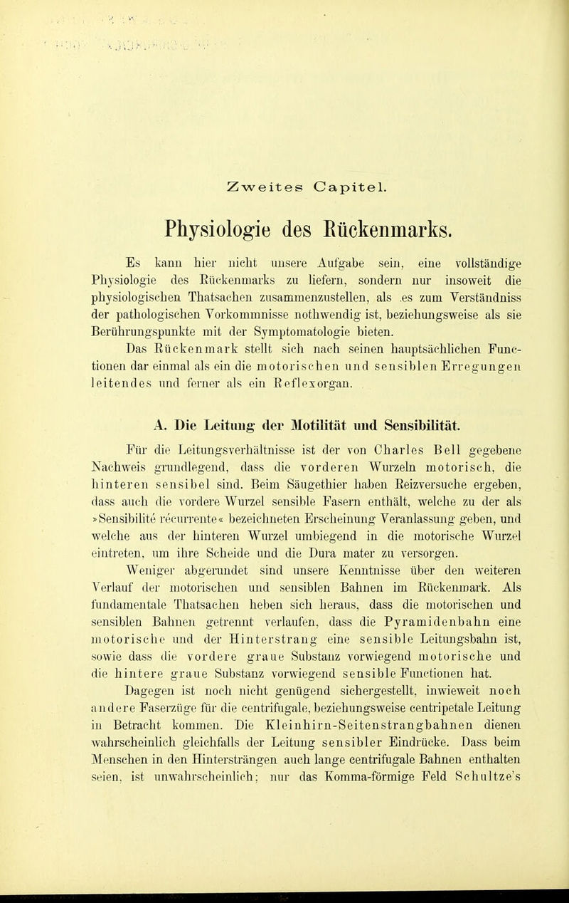 Zweites Capitel. Physiologie des Eückenmarks. Es kann hier nicht unsere Aufgabe sein, eine vollständige Physiologie des Eückenmarks zu liefern, sondern nur insoweit die physiologischen Thatsaehen zusammenzustellen, als .es zum Verständniss der pathologischen Vorkommnisse nothwendig ist, beziehungsweise als sie Berührungspunkte mit der Symptomatologie bieten. Das Rückenmark steht sich nach seinen hauptsächhchen Func- tionen dar einmal als ein die motorischen und sensiblen Erregungen leitendes und ferner als ein Eeflexorgan. A. Die Leitimg- der Motilität und Sensibilität. Für die Leitungsverhältnisse ist der von Charles Bell gegebene Nachweis grundlegend, dass die vorderen Wurzeln motorisch, die hinteren sensibel sind. Beim Säugethier haben Eeizversuche ergeben, dass auch die vordere Wurzel sensible Fasern enthält, welche zu der als »Sensibilite reeurrente« bezeichneten Erscheinung Veranlassung geben, und welche aus der hinteren Wurzel umbiegend in die motorische Wurzel einti'eten, um ihre Scheide und die Dura mater zu versorgen. Weniger abgerundet sind unsere Kenntnisse über den weitereu Verlauf der motorischen und sensiblen Bahnen im Eückenmark. Als fundamentale Thatsaehen heben sich heraus, dass die motorischen und sensiblen Bahnen getrennt verlaufen, dass die Pyramidenbahn eine motorische und der Hinterstrang eine sensible Leitungsbahn ist, sowie dass die vordere graue Substanz vorwiegend motorische und die hintere graue Substanz vorwiegend sensible Functionen hat. Dagegen ist noch nicht genügend sichergestellt, inwieweit noch andere Paserzüge für die centrifugale, beziehungsweise centripetale Leitung in Betracht kommen. Die Kleinhirn-Seitenstrangbahnen dienen wahrscheinlich gleichfalls der Leitung sensibler Eindrücke. Dass beim Menschen in den Hintersträngen auch lange centrifugale Bahnen enthalten seien, ist unwahrscheinlich; nur das Komma-förmige Feld Schultze's