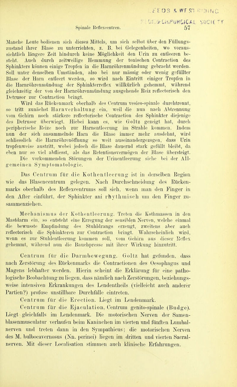 t'i öS K wr f?'i ^ ■.»iNc. : 0-LiiiPUMG»CA;.. SUCIt^Y Spinale Rcflexecntren. 57 IMaiiclio Leute bedieuen sieh dieses Mittels, um sich selbst über den FüUungs- zustaiul ihrer Blase zu unterrichten, z. B. bei Grelegenheiten, wo voraus- sichtlich längere Zeit hindurch keine Möglichkeit den Urin zu entleeren be- steht. Auch durch zeitweilige Hemmung der tonischen Oontraction des Sphinkters können einige Tropfen in die Harnröhrenmündung gebracht werden. Soll unter denselben Umständen, also bei nur mässig oder wenig gefüllter Blase der Harn entleert werden, so wird nach Eintritt einiger Tropfen in die Harnröhrenmündung der Sphinkterretiex willkürlich gehemmt, während gleichzeitig der von der Harnröhrenmündung ausgehende Eeiz reflectorisch den Detrusor zur Oontraction bringt. Wird das Eückenmark oberhalb des Centrum vesico-spinale durclitrennt, so tritt zunächst Harnverhaltung ein, weil die nun nach Abtrennung vom Gehirn noch stärkere reflectorische Oontraction des Sphinkter diejenige des Detrusor überwiegt. Hiebei kann es, wie Groltz gezeigt hat, durch peripherische Eeize noch zur Harnentleerung im Strahle kommen. Indem nun der sich ansammelnde Harn die Blase immer mehr ausdehnt, wird scliliesslicli die Harnröhrenöffnung so weit auseinandergezogen, dass Urin tropfenweise austritt, wobei jedoch die Blase dauernd stark gefüllt bleibt, da eben nur so viel abfliesst, als das Eetentionsvermögen der Bkise übersteigt. Die vorkommenden Störungen der Urinentleerung siehe liei der All- gemeinen Sj'mptomatologie. Bas Oeutrum für die Kotlieiitleerung ist in derselben Eegioii wie das Blasencentruni gelegen. Nach Dnrchselineidung des Eücken- marks oberhalb des Eeflexcentrums soll sich, wenn man den Finger in den After einfüln-t. der Sphinkter ani rhythniiseh um den Finger zu- sammenziehen. Mechanismus der Ivothentleerung. Treten die Kothmasseu in den Mastdarm ein, so entsteht eine Erregung der sensiblen Nerven, welche einmal die bewusste Empfindung des Stuhldrangs erzeugt, zweitens aber auch reüectoriscli die Sphinkteren zur Oontraction bringt. Wahrscheinlich wird, wenn es zur Stuhlentleerung kommen soll, vom Uehirn aus dieser EeÜex gehemmt, Aviihrend nun die Bauclipresse mit ihrer Wirkung hinzutritt. Centrum für die Darmbewegung. Goltz hat gefunden, dass nach Zerstörung des Eückenmarks die Oontractionen des Oesophagus und Magens lebhafter werden. Hierin scheint die Erklärung für eine patho- logische Beoljachtung zu liegen, dass nämlich nach Zerstörungen, beziehungs- weise intensiven Erkrankungen des Lendentheils (vielleicht auch anderer Partien?) profuse unstillbare Durchfälle eintreten. Centrum für die Erection. Liegt im Lendenmark. Centrum für die Ejaculation, Centruni gonito-spinale (Budge). Liegt gleichfalls im Lendenmark. Die motorischen Nerven der Samen- blasenmusculatur verlaufen beim Kaninchen im vierten und fünften Lunibal- nerven und treten dann in den Sympathicus; die motorischen Nerven des M. bulbocaveniosus (Nn. perinei) liegen im dritten und vierten Sacral- nerven. Mit dieser Localisation stimmen auch klinische Erfahrungen.