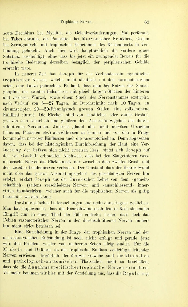 acute Decubitus bei Myelitis, die Gelenliveräiiderungeii, Mal perforaiit, bei Tabes dorsalis, die Panaritien bei Morvan'scber Kj-ankheit, Oedem bei Syringomyelie mit trophischen Functionen des Eückenmarks in Ver- bindung gebracht. Auch hier wird hauptsächlich die vordere graue Substanz beschuldigt, ohne dass bis jetzt ein zwingender Beweis für die trophische Bedeutung derselben bezüglich der peripherischen Gebilde erbracht wäre. In neuerer Zeit hat Joseph für das VorliandenseiJi eigentlicher trophischer Nerven, Avelche nicht identisch mit den vasouiotorischen seien, eine Lanze gebrochen. Er fand, dass man bei Katzen das Spiiial- ganglion des zweiten Halsnerven mit gleich langen Stücken der hintereu und vorderen Wurzel, sowie einem Stück des Nervenstammes exstirpirt, nach Verlauf von 5—27 Tagen, im Durchschnitt nach 10 Tagen, an eircumscripten 20—50-Pfennigstück grossen Stellen eine vollkommene Kahlheit eintrat. Die Flecken sind von rundlicher oder ovaler Gestalt, grenzen sich scharf ab und gehören dem Ausbreitungsgebiet des diu'ch- schnittenen Nerven an. Joseph glaubt alle nicht nervösen Ursachen (Trauma, Parasiten etc.) ausschliessen zu können und von den in Frage kommenden nervösen Einflüssen auch die vasomotorischen. Denn abgesehen davon, dass bei der histologischen Durchforschung der Haut eine Ver- änderung der Gefässe sich nicht erweisen liess, stützt sich Joseph auf den von Gaskell erbrachten Nachweis, dass bei den Säugethieren vaso- inotorische Nerven das Eückenmark nur zwischen dem zweiten Brust- und dem zweiten Lendennerven verlassen. Der LTmstand, dass der Haarschwund nicht über das ganze Ausbreitungsgebiet des geschädigten Nerven hin erfolgt, erklärt Joseph aus der Türck'schen Lehre von dem »gemein- schaftlich« (seitens verschiedener Nerven) und »ausschliessend« inner- virten Hautbezirken, welcher auch für die trophischen Nerven als giltig betrachtet werden könne. Die Joseph'schen Untersuchungen sind nicht ohne Gegner geblieben. Man hat eingewendet, dass der Haarschwund nach dem in Eede stehenden Eingriff nur in einem Theil der Fälle eintrete; ferner, dass doch das Fehlen vasomotorischer Nerven in den durchschnittenen Nerven immer- hin nicht strict bewiesen sei. Eine Entscheidung in der Frage der trophischen Nerven und der neuroparalytischen Entzündung ist noch nicht erfolgt und gerade jetzt wird dies Problem wieder von mehreren Seiten eifrig studirt. Für die Muskeln und Drüsen ist der trophische Einfluss eentrifugal leitender Nerven erwiesen. Bezüglich der übrigen Gewebe sind die klinischen und pathologisch-anatomischen Tliatsachen nicht so beschaffen, dass sie die Annahme specifischer trophischer Nerven erfordern. Vielmehr kommen wir hier mit der Vorstellung aus, dass die Eegulirung