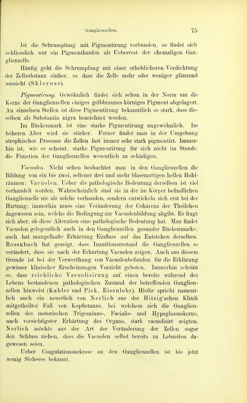 Ist die Schrumpfung mit Pigmentiruug verbunden, so findet sich schUesshch nur ein Pigmenthaufen als Ueberrest der ehemaligen Gan- glienzelle. Häufig geht die Schrumpfung mit einer erheblicheren Verdichtung der Zellsubstanz einher, so dass die Zelle mehr oder weniger glänzend aussieht (Sklerose). Pigmentirung. Gewöhnlich findet sich schon in der Norm um die Kerne der Ganglienzellen einiges gelbbraunes körniges Pigment abgelagert. An einzelnen Stellen ist diese Pigmentirung bekanntlich so stark, dass die- selben als Substantia nigra bezeichnet werden. Im Eückenmark ist eine starke Pigmentirung ungewöhnUch. Im höheren Alter wird sie stärker. Ferner findet man in der Umgebung atrophischer Processe die Zellen fast immer sehr stark pigmentirt. Immer- hin ist, wie es scheint, starke Pigmentirung für sich nicht im Stande, die Function der Ganglienzellen wesentlich zu schädigen. Vacuolen. Nicht selten beobachtet man in den Ganglienzellen die Bildung von ein bis zwei, seltener drei und mehr blasenartigen hellen Hohl- räumen: Vacuolen. üeber die pathologische Bedeutung derselben ist viel verhandelt worden. Wahrscheinlich sind sie in der im Körper befindlichen Ganglienzelle nie als solche vorhanden, sondern entwickeln sich erst bei der Härtung; immerhin muss eine Veränderung der Cohärenz der Theilchen dagewesen sein, welche die Bedingung zur Vacnolenbildung abgibt. Es fragt sich aber, ob diese Alteration eine pathologische Bedeutung hat. Man findet Vacuolen gelegentlich auch in den Ganglienzellen gesunder Eückenmarke; auch hat mangelhafte Erhärtung Einfluss auf das Entstehen derselben. Bosenbach hat gezeigt, dass Inanitionszustand die Ganglienzellen so verändert, dass sie nach der Erhärtung Vacuolen zeigen. Auch aus diesem Grunde ist bei der Verwerthung von Vacuolenbefunden für die Erklärung gewisser klinischer Erscheinungen Vorsicht geboten. Immerhin scheint es, dass reichliche Vacuolisirung auf einen bereits während des Lebens bestandenen pathologischen Zustand der betreffenden Ganglien- zellen hinweist (Kahler und Pick, Eisenlohr). Hiefür spricht nament- lich auch ein neuerhch von Nerlieh aus der Hitzig'schen Klinik mitgetheilter Fall von Kopftetanus, bei welchem sich die Ganglien- zellen des motorischen Trigeminus-, Facialis- und Hypoglossuskerns, nach vorsichtigster Erhärtung des Organs, stark vacuolisirt zeigten. Neri ich möchte aus der Art der Veränderung der Zellen sogar den Schluss ziehen, dass die Vacuolen selbst bereits zu Lebzeiten da- gewesen seien. Ueber Coagulationsnekrose an den Ganghenzellen ist bis jetzt wenig Sicheres bekannt.