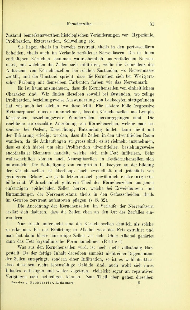Zustand bemerkenswerthen histologischen Veränderungen vor: Hyperämie, Proliferation, Extravasation, Schwellung etc. Sie liegen theils im Gewebe zerstreut, theils in den perivasculären Scheiden, theils auch im Verlaufe zerfallener Nervenfasern. Die in ihnen enthaltenen Körnchen stammen wahrscheinlich aus zerfallenem Nerven- mark, mit welchem die Zellen sich infiltriren, wofür die Coincidenz des Auftretens von Körnchenzellen bei solchen Zuständen, wo Nervenmasse zerfällt, und der Umstand spricht, dass die Körnchen sich bei Weigert- scher Färbung mit demselben Parbenton färben wie das Nervenmark. Es ist kaum anzunehmen, dass die Körnchenzellen von einheitlichem Charakter sind. Wir finden dieselben sowohl bei Zuständen, wo zellige Proliferation, beziehungsweise Auswanderung von Leukocyten stattgefunden hat, wie auch bei solchen, wo diese fehlt. Für letztere Fälle (regressive Metamorphose) muss man annehmen, dass die Körnchenzelleu aus Lymph- körperchen, beziehungsweise Wanderzellen hervorgegangen sind. Die reichliche perivasculäre Anordnung von Körnchenzellen, welche man be- sonders bei Oedem, Erweichung, Entzündung findet, kann nicht mit der Erklärung erledigt werden, dass die Zellen in den adventitiellen Eaum wandern, da die Anhäufungen zu gross sind; es ist vielmehr anzunehmen, dass es sich hiebet um eine Proliferation adventitieller, beziehungsweise endothelialer Elemente handelt, welche sich mit Fett infiltriren. Sehr wahrscheinlich können auch Neurogliazellen in Fettkörnchenzellen sich umwandeln. Die Betheiligung von emigrirten Leukocyten an der Bildung der Körnchenzellen ist überhaupt noch zweifelhaft und jedenfalls von geringerem Belang, wie ja die letzteren auch gewöhnUch einkernige Ge- bilde sind. Wahrscheinlich geht ein Theil der Körnchenzellen aus jenen einkernigen epitheloiden Zellen hervor, welche bei Erweichungen und Entzündungen der Nervensubstanz theils in den Gefässscheiden, theils im Gewebe zerstreut aufzutreten pflegen (s. S. 82). Die Anordnung der Körnchenzellen im Verlaufe der Nervenfasern erklärt sich dadurch, dass die Zellen eben an den Ort des Zerfalles ein- wandern. Nur frisch untersucht sind die Körnchenzellen deutlich als solche zu erkennen. Bei der Erhärtung in Alkohol wird das Fett extrahirt und man hat dann blosse einkernige Zellen vor sich. Ohne Alkohol gehärtet kann das Fett krystallinische. Form annehmen (Eibbert). Was aus den Körnchenzellen wird, ist noch nicht vollständig klar- gestellt. Da der fettige Inhalt derselben zumeist nicht einer Degeneration der Zellen entspringt, sondern einer Infiltration, so ist es wohl denkbar, dass dieselben recht lebensfähige Gebilde sind, auch wohl sich ihres Inhaltes entledigen und weiter vegetiren, vielleicht sogar an reparativen Vorgängen sich betheiligen können. Zum Theil aber gehen dieselben Leyden u. Go 1Jscheider, Rückenmark. 6
