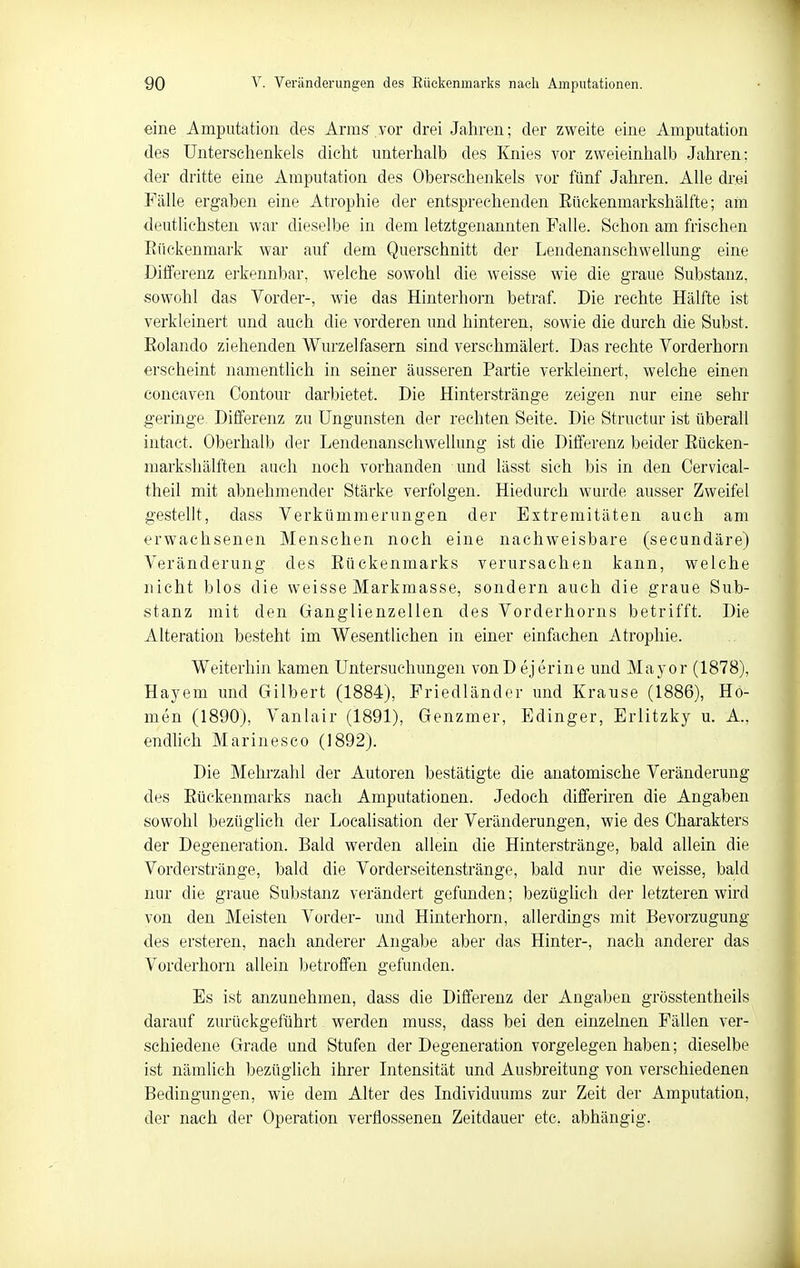 eine Amputation des Arms vor drei Jahren; der zweite eine Amputation des Unterschenkels dicht unterhalb des Knies vor zweieinhalb Jahren; der dritte eine Amputation des Obersehenkels vor fünf Jahren. Alle drei Fälle ergaben eine Atrophie der entsprechenden ßückenmarkshälfte; am deutlichsten war dieselbe in dem letztgenannten Falle. Schon am frischen Eückenmark war auf dem Querschnitt der Lendenanschwellung eine Differenz erkennbar, welche sowohl die weisse wie die graue Substanz, sowohl das Vorder-, wie das Hinterhorn betraf. Die rechte Hälfte ist verkleinert und auch die vorderen und hinteren, sowie die durch die Subst. Eolando ziehenden Wurzel fasern sind verschmälert. Das rechte Vorderhorn erscheint namentlich in seiner äusseren Partie verkleinert, welche einen concaven Contour darbietet. Die Hinterstränge zeigen nur eine sehr geringe Differenz zu Ungunsten der rechten Seite. Die Structur ist überall intaet. Oberhalb der Lendenanschwellung ist die Differenz beider Eücken- markshälften auch noch vorhanden und lässt sich bis in den Oervical- theil mit abnehmender Stärke verfolgen. Hiedurch wurde ausser Zweifel gestellt, dass Verkümmerungen der Extremitäten auch am erwachsenen Menschen noch eine nachweisbare (secundäre) Veränderung des Eückenmarks verursachen kann, welche nicht blos die weisse Markmasse, sondern auch die graue Sub- stanz mit den Ganglienzellen des Vorderhorns betrifft. Die Alteration besteht im Wesentlichen in einer einfachen Atrophie. Weiterhin kamen Untersuchungen vonD ejerine und Mayor (1878), Hayem imd Gilbert (1884), Friedländer und Krause (1886), Ho- men (1890), Vanlair (1891), Genzmer, Edinger, Erlitzky u. A., endUch Marinesco (1892). Die Mehrzahl der Autoren bestätigte die anatomische Veränderung des Eückenmarks nach Amputationen. Jedoch differiren die Angaben sowohl bezüglich der Localisation der Veränderungen, wie des Charakters der Degeneration. Bald werden allein die Hinterstränge, bald allein die Vorderstränge, bald die Vorderseitenstränge, bald nur die weisse, bald nur die graue Substanz verändert gefunden; bezüglich der letzteren wird von den Meisten Vorder- und Hinterhorn, allerdings mit Bevorzugung des ersteren, nach anderer Angabe aber das Hinter-, nach anderer das Vorderhorn allein betroffen gefunden. Es ist anzunehmen, dass die Differenz der Angaben grösstentheils darauf zurückgeführt werden muss, dass bei den einzelnen Fällen ver- schiedene Grade und Stufen der Degeneration vorgelegen haben; dieselbe ist nämlich bezügUch ihrer Intensität und Ausbreitung von verschiedenen Bedingungen, wie dem Alter des Individuums zur Zeit der Amputation, der nach der Operation verflossenen Zeitdauer etc. abhängig.