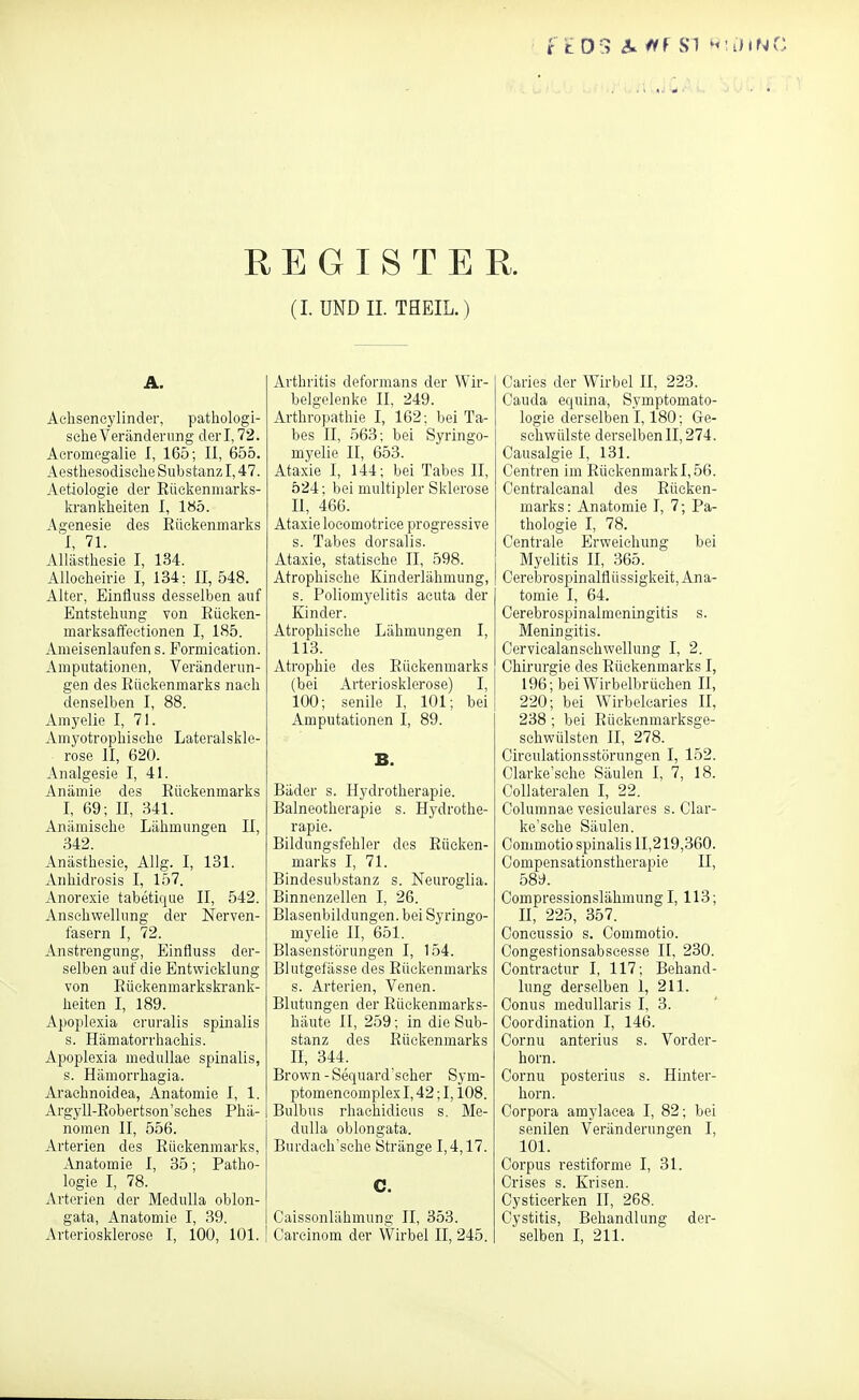 REGISTER. (I. UND II. THEIL. ) A. Aehsencylinder, pathologi- sche Veränderung der 1,72. Acromegalie I, 165; II, 655. Aesthesodisehe Substanz 1,47. Aetiologie der Eückenmarks- ki'ankheiten I, 1S5. Agenesie des Eüekenmarks I, 71. Allästhesie I, 134. Allocheh-ie I, 134: II, 548. Alter, Einfluss desselben auf Entstehung von Eückcn- marksaffeetionen I, 185. Ameisenlaufens. Formication. Amputationen, Veränderun- gen des Rückenmarks nach denselben I, 88. Amyelie I, 71. Amyotrophisehe Lateralskle- rose II, 620. Analgesie I, 41. Anämie des Rückenmarks I, 69; II, 341. Anämische Lähmungen II, 342. Anästhesie, Allg. I, 131. Anhidrosis I, 157. Anorexie tabetique II, 542. Anschwellung der Nerven- fasern I, 72. Anstrengung, Einfluss der- selben auf die Entwicklung von Rückenmarkski'ank- heiten I, 189. Apoplexia cruralis spinalis s. Hämatorrhaehis. Apoplexia meduUae spinalis, s. Hämorrhagia. Arachnoidea, Anatomie I, 1. Argyll-Robertson'sches Phä- nomen II, 556. Arterien des Rückenmarks, Anatomie I, 35; Patho- logie I, 78. Arterien der MeduUa oblon- gata, Anatomie I, 39. Arteriosklerose I, 100, 101. Arthritis deformans der Wir- belgelenke II, 249. Arthropathie I, 162-. bei Ta- bes II, 563; bei Syringo- myelie II, 653. Ataxie I, 144; bei Tabes E, 524; bei multipler Sklerose II, 466. Ataxie locomotrice progressive s. Tabes dorsalis. Ataxie, statische II, 598. Atrophische Kinderlähmung, s. Poliomyelitis acuta der Kinder. Atrophische Lähmungen I, 113. Atrophie des Rückenmarks (bei Arteriosklerose) I, 100; senile L 101; bei Amputationen I, 89. B. Bäder s. Hydrotherapie. Balneotherapie s. Hydrothe- rapie. Bildungsfehler des Rücken- marks I, 71. Bindesubstanz s. Neuroglia. Binnenzellen I, 26. Blasenbildungen, bei Syringo- myelie II, 651. Blasenstörungen I, 154. Blutgefässe des Rückenmarks s. Arterien, Venen. Blutungen der Rückenmarks- häute II, 259; in die Sub- stanz des Rückenmarks II, 344. Brown-Sequard'seher Sym- ptomencomplex 1,42; 1,108. Bulbus rhachidieus s. Me- dulla oblongata. Burdaeh'sche Stränge 1,4,17. C. Caissonlähmung II, 353. Carcinom der Wirbel II, 245. Caries der Wirbel II, 223. Cauda eqnina, Symptomato- logie derselben 1,180; Ge- schwülste derselben II, 274. Causalgie I, 131. Centren im Rückenmarkl,56. Centralcanal des Rücken- marks: Anatomie I, 7; Pa- thologie I, 78. Centrale Erweichung bei Myelitis II, 365. Cerebrospinalflüssigkeit, Ana- tomie I, 64. Cerebrospinalmeningitis s. Meningitis. Cervicalanschwellung I, 2. Chirurgie des Rückenmarks I, 196; bei Wirbelbrüchen II, 220; bei Wirbelcaries II, 238 ; bei Rückenmarksge- schwülsten H, 278. Circulationsstörungen I, 152. Olarke'sche Säulen I, 7, 18. Collateralen I, 22. Columnae vesieulares s. Clar- ke'sehe Säulen. Commotio spinalis 11,219,360. Compensationstherapie II, bS'd. Compressionslähmung I, 113; n, 225, 357. Concussio s. Commotio. Congestionsabseesse II, 230. Contractur I, 117; Behand- lung derselben 1, 211. Conus medullaris I, 3. Coordination I, 146. Cornu anterius s. Vorder- horn. Cornu posterius s. Hinter- horn. Corpora amylacea I, 82; bei senilen Veränderungen I, 101. Corpus restiforme I, 31. Crises s. Krisen. Cystieerken II, 268. Cystitis, Behandlung der- selben I, 211.