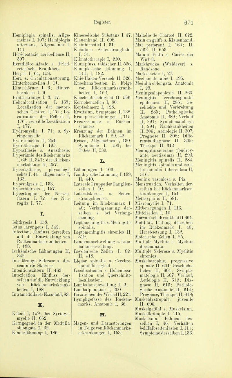 Hemiplegia spinalis, Allge- meines I, 1U7; Hemiplegia alternans, Allgemeines I, III. Heredoataxie cereboUeuse II, 597. Hereditäre Ataxie s. Fried- reich'sehe Krankheit. Herpes I, 64, 158. Herz s. Circiilationsstönmg. Hinterhornzellen I. 11. Hinterhörner I, 6; Hinter- hornkern I, 6. Hinterstränge I, 3, 17. Höhenloealisation I, 169; Localisation der motori- schen Centren I, 171; Lo- calisation der Eetlexe I, 176; sensible Localisation I, 177. Hydromyelie I, 71; s. Sy- ringomyelie Hydrorha'ehis II, 254. Hydrotherapie I, 193. Hypästhesie s. Anästhesie. Hyperämie des Eüciionmariis I, 69; n, 341; der Rücken- markshäute II, 257. Hyperästhesie, physiologi- sches I, 44; allgemeines I, 133. Hyperalgesie I, 133. Hyperhidrosis I, 157. Hypertrophie der Nerven- fasern I, 72; der Neu- roglia I, 77. I. Ichthyosis I, 158. Ictus laryngeus I, 542. Infection, Einfluss derselben auf die Entwicklung von Eückenmarkskrankheiten I, 188. Ischämische Lähmungen II, 342. Inselförmige Sklerose s. dis- seminirte Sklerose. Intentionszittern II, 463. Intoxieation, Einfluss der- selben auf die Entwicklung yon Eückenmai-kskrank- heiten L 188. Intramedulläres Exsudat 1,83. K. Keloid I, 159; bei Syringo- myelie II, 652. Kerngegend in der Medulla oblongata I, 32. Kinderlähmung I, 186. Kinesodische Substanz I, 47. Klauenhand H, 608. Kleinhirnstiel I, 31. Kleinhirn - Seitenstrangbahn I, 31. Klimatotherapie I, 210. Klumpfuss, tabischer II, 536. Kluuipke'sche Lähmung I, 144; I, 182. Knie-Haken-Versuch II, 526. Knochenaft'ection in Folge von Eückenmarkskrank- heiten I, U'2. Knochenbrüchigkeit II, 566. Körnchenzellen I, 80. Kopfsehmerz I, 128. Kraftsinn, Symptome I, 138. Krampferscheinungen 1,115. Kreuzschmerz s. Eücken- schmerz. Kreuzung der Bahnen im Eüekenmark I, 29, 42. Krisen, Allgemeines I, 130; Symptome I, 153; bei Tabes II, 539. I.. Lähmungen I, 106. Landry'sche Lähmung 1,189; n, 440. Laterale Gruppe der G anglien- zellen I, 10. Lateralsklerose s. Seiten- strangsklerose. Leitung im Eüekenmark I, 40; Verlangsamung der- selben s. bei Verlang- samung. Leptomeningitis s. Meningitis spinalis. Leptomeningitis chronica II, 319. Lendenanschwellung s. Luni- balanschwellung. Ley den'sehe Zellen I, 82; iL 418. Liquor spinalis s. Oerebro- spinalflüssigkeit. Localisationen s. Höhenloea- lisation und Querschnitt- localisation. Lumbaianschwellung I, 2. Lumbalpunction I, 200. Luxationen derWirbelII,221. Lymphgefässe des Eücken- marks, Anatomie I, 36. M. Magen- und Darmstörungen in Folge von Eückenmarks- erkrankungen I, 153. Maladie de Charcot H, 622. Main en griffe s. Klauenhand. Mal perforant I, 160; H, 562; II, 653. Malum Pottii s. Garies der Wirbel. Markbrücke (Waldej'er) s. Eandzone. Markscheide I, 27. Mechanotherapie I, 195. Medulla oblongata, Anatomie I, 29. Meningealapoplexie II, 260. Meningitis cerebrospinalis epidemica II, 285; Ge- schichte und Verbreitung II, 285; Pathologische Anatomie II, 289; Verlauf II, 291; Symptomatologie II, 294; Nachkrankheiten 11,306; Aetiologie H, 307; Prognose II, 308; Diffe- rentialdiagnose U, 309; Therapie H, 312. Meningitis siderans (foudroy- ante, aeutissima) II, 293. Meningitis spinalis II, 284. Meningitis spinalis und cere- brospinalis tuberculosa II, 316. Bleninx vasculosa s. Pia. Menstruation, Verhalten der- selben bei Eückenmarkser- krankungen I, 154. Metasyphilis II, 581. Mikromyelie I, 71. Mitbewegungen I, 116. Mittelzellen 1, 10. Morvan'seheKrankheit 11,661. Motilität, Leitung derselben im Eüekenmark I, 40; Herabsetzung I, 132. Motorische Zellen I, 25. Multiple Myelitis s. Myelitis disseminata. Multiple Sklerose s. Myelitis chronica. Muskelatrophie, progressive spinale II, 604; Geschicht- liches II, 604; Sympto- matologie II, 607; Verlauf, Aetiologie II, 612; Dia- gnose II, 613; Patholo- gische Anatomie II, 614; Prognose, Therapie II, 618; Muskeldystrophie, juvenile n, 606. Muskelgefühl s. Muskelsinn. Muskelkrämpfe I, 115. Muskelsinn, Bahnen des- selben I, 46; Verhalten beiHalbseitenläsion 1,111; Symptome desselben 1,136.