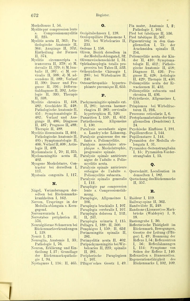 Muskeltonus I, 56. Myelitepar eompression lente s. Oompressionsmyelitis II, 225. Myelitis acuta II, 363; Pa- thologische Anatomie II, 364; Ausgänge II, 372; Eintheilung der Formen II, 374. Myelitis circumscripta s. transversa II, 379; a) M. dorsalis II, 379; &) M.lum- balis II, 387; c) M. cer- vicalis II, 388: d) M. ad- scendens II, 389; Verlauf II, 390: Dauer und Pro- gnose II, 391; Differen- tialdiagnose II, 392, Aetio- logie II, 393; Therapie II, 398. Myelitis chronica II, 448, 482; Geschichte II, 448; Pathologische Anatomie II, 451; Symptomatologie II, 482; Verlauf und Aus- gänge II, 486; Diagnose , II, 487; Prognose II, 488; Therapie II, 488. Myelitis disseminata II, 404; Pathologische Anatomie II, 405 ; Symptomatologie II, 406; Verlauf II, 408; Aetio- logie II, 409. Myelomalacie 1, 70; II, 375. ölyelomeningitis acuta II, 402. Myogene Muskelstarre, Con- tractur bei derselben I, 117. Myotonia congenita I, 117. N. Nägel, Veränderungen der- selben bei Rüekenmarks- krankheiten I, 162. Nerven, Ursprünge in der Medulla oblongata s. Kern- gegend. Nervenwurzeln I, 4. Nervotabes peripherica II, 576. Neuralgiforme Schmerzen bei Ruekenmarkserkrankungen I, 129. Neurit I, 24. Neuroglia, Anatomie I, 33; Pathologie I, 76. Neuron, Erklärung und Ein- theilung I, 27; Grundlage der Rückenmarkspatholo- gie I, 94. Nystagmus I, 116; II, 465. O. Occipitalschmerz I, 128. Oculopupilläre Phänomene I, 181; bei Wirbelcaries II, 233. Oedeme I, 158. Oliven, Bezirk derselben in derMedullaoblongatal, 32. Olivenzwischenschiclit I, 31. Ophthalmoplegia totalis pro- gressiva bei Tabes II, 533. Orthopädische Chirurgie I, 200; bei Wirbelcaries II, 240. Osteoarthropathie hypertro- phiante pneumique II, 655. P. Pachymeningitis spinalis ext. II, 281; interna haemor- rhagica II. 283; cervicalis hypertrophica II, 320. Panaritien I, 159; II, 652. Parästhesieen, Allgemeine I, 130. Paralysie ascendante aigue s. Landry'sche Lähmung. Paralysie graisseuse des en- fants s. Poliomyelitis. Paralysie musculaire atro- phique s. Muskelatrophie, progressive spinale. Paralysie spinale anterieure aigue de l'adulte s. Polio- myelitis acuta. Paralysie spinale anterieure subaigue de l'adulte s. Poliomyelitis subacuta. Paralysie spinalis generalis I, 112. Paraplegie par eompression lente s. Compressionsläh- mung. Paraplegie, Allgemeines I, 106. Paraplegia brachialis I, 107. Paraplegia cerebralis I, 107. Paraplegia dolorosa I, 112; II, 247. Paraplegia urinaria I, 115. Pellagra I, 189; II, 500. Pemphigus I, 159; II, 652. Perimeningitis spinalis II, 281. Perimyelitis acuta II, 402. Peripachymeningitis bei Wir- belcaries II, 223; spinalis II, 281. Peripherische Paraplegieen I, 107. Pflüger'sches Gesetz I, 49. Pia mater, Anatomie I, 2; Pathologie I, 101. Pied bot tabetique II, 536. Pied tabetique II, 567. Pigmentirung in den Gan- glienzellen I, 75; der Arachnoidea spinalis II, 254. Poliomyelitis acuta der Kin- der II, 410; Symptoma- tologie II, 412; Patholo- gische Anatomie II, 418: Diagnose II, 426: Pro- gnose II, 428; Aetiologie II, 429; Therapie II, 4bO. Poliomyelitis acuta der Er- wachsenen II, 432. Poliomyelitis subacuta und chronica II, 436. Polyästhesie, Allgemeines I, 133. Priapismus bei Wirbelfrac- turen II, 216. Processus reticularis I, 6. Protoplasmafortsätze der Gan- glienzellen (Dendriten) I, 24. Psychische Einflüsse I, 191. Pupillenrefle.xe I, 144. Pupillenstarre I, 144. Pyramiden der BleduUa ob- longata I, 31. Pyramiden-Seitenstrangbahn I, 15; Pyramiden-Vorder- strangbahn I, 15. Q. Querschnitt, Localisation in demselben I, 182. Quetschung des Rückenmarks II, 357. R. Raideur I, 119. Railwa3'-spine II, 362. Randwülste II, 249. Randzone (Lissauer)= Mark- brüeke (Waldeyer) I, 9, 18. Rautengrube I, 30. Reflectorische Thätigkeit im Rückenmark, Bewegungen, Gesetze der Leitung (Pflü- ger) I, 49; Hemmung der Reflexe 1,54; Eeflexcentren I, 56; Reflexlähmungen I, 114; Symptome von Seiten der Reflexe I, 140. Reflexzellcn s. Binnenzellen. Regenerationsfähigkeit des Rückenmarks I, 102, 109.
