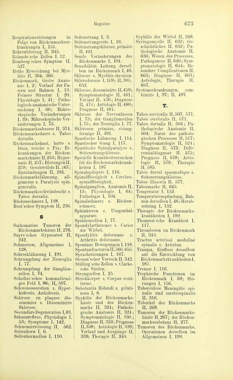 Eespirationsstüriingen in Folge von Rüelienmarkser- Ijranliungen I, 151. Eülirenblutung II, 345. Iv'olando'sche Zellen I, 12. Romberg'sches Symptom II, 527. Rothe Erweichung bei Mye- litis II, 364, 366. Rückenmark, Grobe Anato- mie I, 2; Verlauf der Fa- sern und Bahnen I, 13; Feinere Struetur I, 20; Physiologie I, 41; Patho- logisch-anatomische Unter- suchung I, 66; Makro- skopische Veränderungen I, 39; Mikroskopische Ver- änderungen I, 73. Riickenmarksabscess II, 374. Eüekenmarksdarre s. Tabes dorsalis. Riickenmarkshaut, harte s. Dura, weiche s. Pia; Er- krankungen der Eüeken- markshäute 11,253; Hyper- ämie II, 2bl; Blutungen II, 259; Geschwülsten, ^67; Entzündungen II, 281. R üeken m ark s 1 ähmun g, all- gemeine s. Paralysis spin. generalis. Rückenmarksschwindsueht s. Tabes dorsalis. Rückenschmerz I, 128. Eust'sches Symptom II, 236. S Savkomatöse Tumoren der Eüekenmarkshäute II, 276. Sayre'sches Gypscorset II, 242. Schmerzen, Allgemeines I, 128. Schrecklähmung I, 191. Schrumpfung der Neuroglia I, 77. Schrumpfung der Ganglien- zellen I, 74. Schultze'sches kommaförmi- ges Feld I, 86; II, 507. Sehweisssecretion s. Hyper- hidrosis, Anhidrosis. Sclerose en plaques dis- seminees s. Disseminkte Sklerose. Seeundäre Degeneration 1,83. Sehnenreflexe, Physiologie I, 53; Symptome I, 142. Sehnenzerreissung II, 562. Seitenhorn I, 6. Seitenhornzellen I, 110. Seitenstrang I, 3. Seitenstrangreste I, 16. Seitenstrangsklerose, primäre H, 491. Senile Veränderungen des Rückenmarks I, 101. Sensibilität, Leitung dersel- ben im Rückenmark I, 40. Sklerose s. Myelitis chronica. Sklerodermie 1,159; II, 385, 652. Sklerose, disseminirte 11,459; Symptomatologie II, 461; Verlauf II, 476; Diagnose II, 477; AetiologieII,480; Prognose II, 481. Sklerose der Nervenfasern I, 73; der Ganglienzellen I, 75; der Neuroglia I, 77. Sklerosen primäre, strang- förmige II, 491. Spastische Lähmung I, 114. Spastischer Gang I, 117. Spastische Spinalparalyse s. Seitenstrangsklerose. Specielle Krankheitsursachen für die Rüekenmarkskrank- heiten I, 187 Spinalepilepsie I, 116. Spinalflüssigkeit s. Cerebro- spinalflüssigkeit. Spinalganglien, Anatomie II, 13; Physiologie I, 64; Pathologie I, 104. Spinalschmerz s. Rücken- schmerz. Sphinkteren s. Urogenital- apparate. Spinnenzellen I, 77. Spondylarthrocace s. Caries der Wirbel. Spondylitis deformans s. Arthritis deformans. Spontane Bewegungen 1,116. SpontanfracturenII,566,655. Sprachstörungen I, 167. Stenon'scher Versuch II, 342. Stilling'sehe Zellen s. Clarke- sehe Säulen. Strangzellen I, 25. Strickkörper s. Corpus resti- forme. Substantia Rolandi s. gelati- nosa I, 6. Syphilis der Rückenmarks- häute und des Rücken- marks II, 324; Patholo- gische Anatomie II, 324; Symptomatologie II, .S30 ; Diagnose II, 333; Prognose H,3.^8; AetiologieH, 339; Verlauf und Ausgänge II, 339; Therapie II, 340. Syphilis der Wirbel II, 248. Syringomyelie II, 632; Ge- schichtliches II, 632; Pa- thologische Anatomie II, 636; Wesen des Processes, Pathogenese II, 640; Sym- ptomatologie II, 644; Be- sondere Complieationen II, 663; Diagnose II, 663; Aetiologie, Therapie II, 667. Systemerkrankungen, eom- binirte I, 97; U, 497. T. Tabes cervicalis 11,507, 571. Tabes cerebralis II, 571. Tabes dorsalis II, 504; Pa- thologische Anatomie II, 504; Natur des patholo- gischen Processes JI, 517; Symptomatologie II, 524 ; Diagnose II, ''573; Diffe- rentialdiagnose II, 575; Prognose II, .^78; Aetio- logie II, 579; Therapie H, 585. Tabes dorsal spasmodique s. Seitenstrangsklerose. Tabes illusoria II, 577. Tabesmasko H, 645. Temperatur I, 152. Temperaturempfindung, Bah- nen derselben I, 46; Herab- setzung I, 132. Therapie der Rückenmarks- krankheiten I, 192. Thomson'sche Krankheit I, 117. Thrombosen im Rückenmark II, 343. Tractus arteriosi medullae spinalis s. Arterien. Trauma, Einfluss desselben auf die Entwicklung von Rückenmarkskrankheiten I, 187. Tremor I, 116. Trophische Functionen im Rückenmark I, 59; Stö- rungen 1, 156. Tuberculöse Meningitis spi- nalis und cerebrospinalis H, 316. Tuberkel des Rückenmarks II, 268. Tumoren der Rückenmarks- häute 11,267; der Rücken- markssubstanz II, 277. Tumoren des Rückenmarks, Operationen derselben im Allgemeinen I, 199.