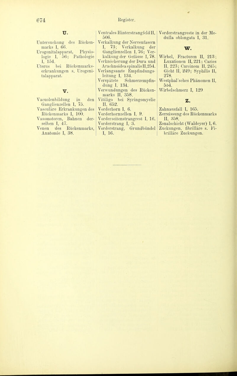 U. Untersuchung des Eiicken- marks I, 66. Urogenitalapparat, Physio- logie I, 56; Pathologie I, 154. Uterus bei Eüekenmarks- erkrankungen s. Urogeni- talapparat. V. Vaeuolenbildung in den Ganglienzellen I, 75. Vaseuläre Erkrankungendes Eückenmarks I, 100. Vasomotoren, Bahnen der- selben I, 47. Venen des Eückenmarks, Anatomie I, 38. Ventrales Hinterstrangfeld II, 506. Verkalkung der Nervenfasern I, 73; Verkalkung der Ganglienzellen 1,76; Ver- kalkung der Gefässe I, 78. Verknöcherung der Dura und Arachnoidea spinalis 11,254. Verlangsamte Empfindungs- leitung I, 134. Verspätete Schmerzempfin- dung I, 134. Verwundungen des Eücken- marks II, 358. Vitiligo bei Syringomyelie II, ^652. Vorderhorn I, 6. Vorderhornzellen I, 9. Vorderseitenstrangrest I, 16. Vorderstrang I, 3. Vorderstrang, Grundbündel I, 16. Vorderstrangreste in der Me- duUa oblongata I, 31. W. Wirbel, Practuren II, 213; Luxationen 11,221; Oaries II, 223; Oarcinom II, 245; Gicht II, 249; Syphilis II, 278. Westphal'sehes Phänomen II, 5ö4. Wirbelschmerz I, 129 Z. Zahnausfall I, 165. Zerreissung des Eückenmarks II, 358. Zonalschicht (Waldeyer) I, 6. Zuckungen, fibrilläre s. Pi- brilläre Zuckungen.