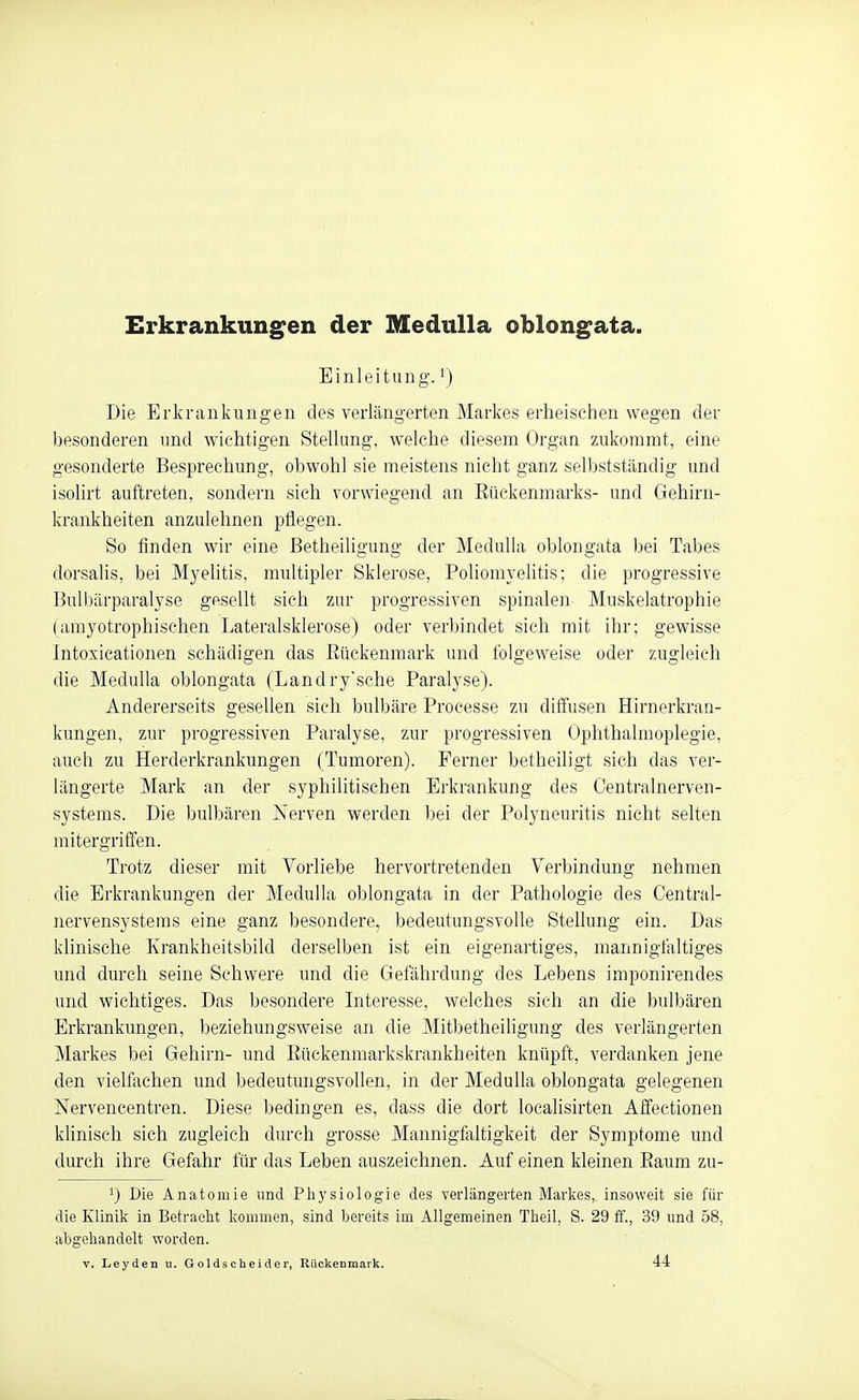 Erkrankungen der Medulla oblongata. Einleitung, i) Die Erkrankungen des verlängerten Markes erheischen wegen der besonderen und wichtigen Stellung, 'welche diesem Organ zukommt, eine gesonderte Besprechung, obwohl sie meistens nicht ganz selbstständig und isolirt auftreten, sondern sich vorwiegend an Eückenmarks- und Gehirn- krankheiten anzulehnen pflegen. So finden wir eine Betheiligung der Medulla oblongata bei Tabes dorsalis, bei Myelitis, multipler Sklerose, PoUomyelitis; die progressive Bulbärparalyse gesellt sieh zur progressiven spinalen Muskelatrophie (amyotrophischen Lateralsklerose) oder verbindet sich mit ihr; gewisse Intoxicationen schädigen das ßückenmark und folgeweise oder zugleich die Medulla oblongata (Landry'sche Paralyse). Andererseits gesellen sich bulbäre Processe zu diffusen Hirnerkran- kungen, zur progressiven Paralyse, zur progressiven Ophthalmoplegie, auch zu Herderkrankungen (Tumoren). Ferner betheiligt sich das ver- längerte Mark an der syphilitischen Erkrankung des Centrainerven- systems. Die bulbären Nerven werden bei der Polyneuritis nicht selten mitergriffen. Trotz dieser mit Vorliebe hervortretenden Verbindung nehmen die Erkrankungen der Medulla oblongata in der Pathologie des Central- nervensysteras eine ganz besondere, bedeutungsvolle Stellung ein. Das klinische Krankheitsbild derselben ist ein eigenartiges, mannigfaltiges und durch seine Schwere und die Gefährdung des Lebens imponirendes und wichtiges. Das besondere Interesse, welches sich an die bulbären Erkrankungen, beziehungsweise an die Mitbetheiligung des verlängerten Markes bei Gehirn- und Eückenmarkskrankheiten knüpft, verdanken jene den vielfachen und bedeutungsvollen, in der Medulla oblongata gelegenen Nervencentren. Diese bedingen es, dass die dort localisirten Affectionen klinisch sich zugleich durch grosse Mannigfaltigkeit der Symptome und durch ihre Gefahr für das Leben auszeichnen. Auf einen kleinen Eaum zu- Die Anatomie und Physiologie des verlängerten Markes, insoweit sie für die Klinik in Betracht kommen, sind bereits im Allgemeinen Theil, S. 29 ff., 39 und 58, abgehandelt worden.