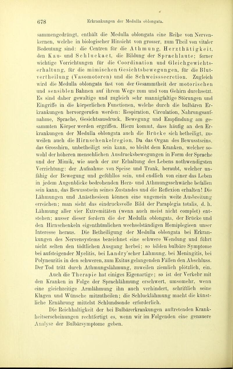 sammengedrängt, enthält die MeduUa oblongata eine Eeitie von Nerven- kernen, welche in biologischer Hinsicht von grosser, zum Theil von vitaler Bedeutung sind: die Centren für die A t h m u n g, H e r z t h ä t i g k e i t, den Kau- und Schluckact, die Bildung der Sprachlaute; ferner wichtige Vorrichtungen für die Ooordination und Gleichgewichts- erhaltung, für die mimischen Gesichtsbewegungen, für dieBlut- vertheilung (Vasomotoren) und die Schweisssecretion. Zugleich wird die Medulla oblongata fast von der Gesammtheit der motorischen und sensiblen Bahnen auf ihrem Wege zum und vom Gehirn durchsetzt. Es sind daher gewaltige und zugleich sehr mannigfaltige Störungen und Eingriffe in die körperlichen Functionen, welche durch die bulbären Er- krankungen hervorgerufen werden: Eespiration, Circulation, Nahrungsauf- nahme, Sprache, Gesichtsausdruck, Bewegung und Empfindung am ge- sammten Körper werden ergriffen. Hiezu kommt, dass häufig an den Er- krankungen der Medulla oblongata auch die Brücke sich betheiligt, zu- weilen auch die Hirnschenkelregion. Da das Organ des Bewusstseins. das Grosshirn, unbetheiligt sein kann, so bleibt dem Kranken, welcher so- wohl der höheren menschlichen Ausdrueksbewegungen in Form der Sprache und der Mimik, wie auch der zur Erhaltung des Lebens nothwendigsten Verrichtung: der Aufnahme von Speise und Trank, beraubt, welcher un- fähig der Bewegung und gefühllos sein, und endlich von einer das Leben in jedem Augenblicke bedrohenden Herz- und Athmungsschwäche befallen sein kann, das Bewusstsein seines Zustandes und die Eefiexion erhalten! Die Lähmungen und Anästhesieen können eine ungemein weite Ausljreitung erreichen; man sieht das eindrucksvolle Bild der Paraplegia totalis, d.h. Lähmung aller vier Extremitäten (wenn auch meist nicht complet) ent- stehen; ausser dieser fordern die der Medulla oblongata, der Brücke und den Hirnschenkeln eigenthümlichen wechselständigen Hemiplegieen unser Interesse heraus. Die Betheiligung der Medulla oblongata bei Erkran- kungen des Nervensystems bezeichnet eine schwere Wendung und führt nicht selten den tödtlichen Ausgang herbei; so bilden bulbäre Symptome bei aufsteigender Myelitis, bei Landry'scher Lähmung, bei Meningitis, bei Polyneuritis in den schweren, zum Exitus gelangenden Fällen den Abschluss. Der Tod tritt durch Athmungslähmung, zuweilen ziemlich plötzlich, ein. Auch die Therapie hat einiges Eigenartige; so ist der Verkehr mit den Kranken in Folge der Sprachlähmung erschwert, umsomehr, wenn eine gleichzeitige Armlähmung ihn auch verhindert, schriftlich seine Klagen und Wünsche mitzutheilen; die Schlucklähmung macht die künst- liche Ernährung mittelst Schlundsonde erforderlich. Die Eeichhaltigkeit der bei Bulbärerkrankungen auftretenden Krank- heitserscheinungen rechtfertigt es, wenn wir im Folgenden eine genauere Analyse der Bulbärsymptome geben.