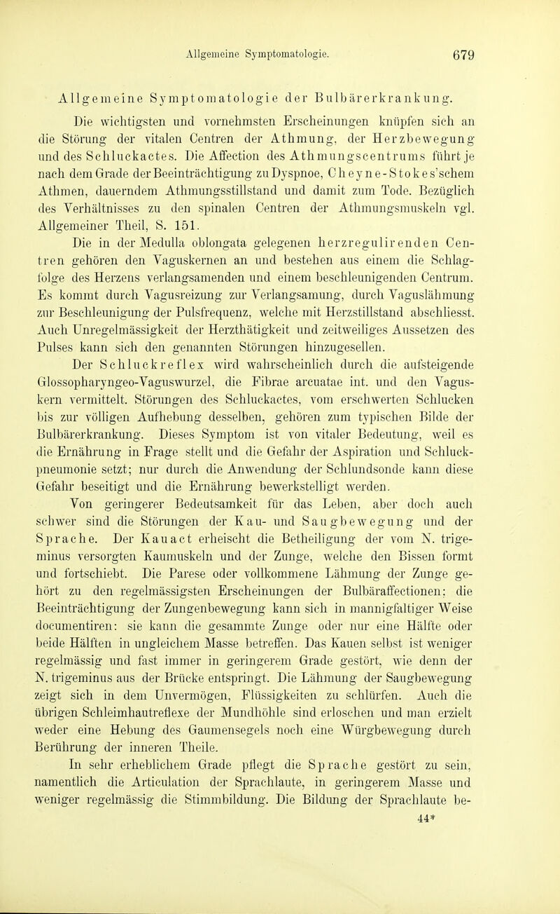 Allgemeine Symptomatologie der Bulbärerkrankung. Die wichtigsten und vornehmsten Erscheinungen knüpfen sieh an die Störung der vitalen Centren der Athmung, der Herzbewegung und des Schluckactes. Die Affection des Athmungscentrums führt je nach dem Grade der Beeinträchtigung zu Dyspnoe, Cheyne-Stokes'schem Athmen, dauerndem Athmungsstillstand und damit zum Tode. Bezüglich des Verhältnisses zu den spinalen Centren der Athmungsmuskeln vgl. Allgemeiner Theil, S. 151. Die in der MeduUa oblongata gelegenen herzregulir enden Cen- tren gehören den Vaguskernen an und bestehen aus einem die Schlag- folge des Herzens verlangsamenden und einem beschleunigenden Centrum. Es kommt durch Vagusreizung zur Verlangsamung, durch Vaguslähmung zur Beschleunigung der Pulsfrequenz, welche mit Herzstillstand abschliesst. Auch Unregelmässigkeit der Herzthätigkeit und zeitweiliges Aussetzen des Pulses kann sich den genannten Störungen hinzugesellen. Der Schluckreflex wird wahrscheinUch durch die aufsteigende Glossopharyngeo-Vaguswurzel, die Fibrae arcuatae int. und den Vagus- kern vermittelt. Störungen des Schluckactes, vom erschwerten Sehlucken l)is zur völligen Aufhebung desselben, gehören zum typischen Bilde der Bulbärerkrankung. Dieses Symptom ist von vitaler Bedeutung, weil es die Ernährung in Frage stellt und die Gefahr der Aspiration und Scliluck- pneumonie setzt; nur durch die Anwendung der Schlundsonde kann diese Gefahr beseitigt und die Ernährung bewerkstelligt werden. Von geringerer Bedeutsamkeit für das Leben, aber doch auch schwer sind die Störungen der Kau- und Saugbewegung und der Sprache. Der Kauact erheischt die Betheiligung der vom N. trige- minus versorgten Kaumuskeln und der Zunge, welche den Bissen formt und fortschiebt. Die Parese oder vollkommene Lähmung der Zunge ge- hört zu den regelmässigsten Erscheinungen der Bulbäraffectionen; die Beeinträchtigung der Zungenbewegung kann sich in mannigfaltiger Weise documentiren: sie kann die gesammte Zunge oder nur eine Hälfte oder beide Hälften in ungleichem Masse betreffen. Das Kauen selbst ist weniger regelmässig und fast immer in geringerem Grade gestört, wie denn der N. trigeminus aus der Brücke entspringt. Die Lähmung der Saugbewegung zeigt sich in dem Unvermögen, Flüssigkeiten zu schlürfen. Auch die übrigen Schleimhautreflexe der Mundhöhle sind erloschen und man erzielt weder eine Hebung des Gaumensegels noch eine Würgbewegung durch Berührung der inneren Theile. In sehr erheblichem Grade pflegt die Sprache gestört zu sein, namentlich die Articulation der Sprachlaute, in geringerem Masse und weniger regelmässig die Stimmbildung. Die Bildung der Sprachlaute be- 44*
