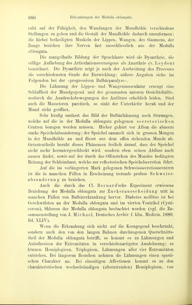 ruht auf der Fähigkeit, den Wandungen der Mundhöhle verschiedene Stelhmgen zu geben und die Gestalt der Mundhöhle dadurch umzuformen: die hiebei betheiligten Muskeln der Lippen, Wangen, des Gaumens, der Zunge beziehen ihre Nerven fast ausschhessüch aus der MeduUa oblongata. Die mangelhafte Bildung der Sprachlaute wird als Dysarthrie, die völlige Aufhebung des Articulationsvermögens als Anarthrie (v. Leyden) bezeichnet. Die Dysarthrie zeigt je nach der Ausbreitung des Processes die verschiedensten Grade der Entwicklung; nähere Angaben siehe im Folgenden bei der »progressiven Bulbärparalyse«. Die Lähmung der Lippen- imd Wangenmusculatur erzeugt eine Schlaffheit der Mundgegend und der gesammten unteren Gesichtshälfte, wodurch die Ausdrucksbewegungen des Antlitzes erheblich leiden. Sind auch die Masseteren paretisch, so sinkt der Unterkiefer herab und der Mund steht geöffnet. Sehr häufig umfasst das Bild der Bulbärlähmung noch Störungen, welche auf die in der Medulla oblongata gelegenen secretorischen Oentren bezogen werden müssen. Hieher gehört vor Allem die abnorm starke Speichelabsonderung; der Speichel sammelt sich in grossen Mengen in der Mundhöhle an und fliesst aus dem offen stehenden Munde ab. Grösstentheils beruht dieses Phänomen freilich darauf, dass der Speichel nicht mehr heruntergeschluckt wird, sondern eben seinen Abfluss nach aussen findet, sowie auf der durch das Offenstehen des Mundes bedingten Eeizung der Schleimhaut, welche zur reflectorischen Speichelsecretion führt. Auf die im verlängerten Mark gelegenen Schweissseeretionscentren ist die in manchen Fällen in Erscheinung tretende profuse Schweiss- absonderung zu beziehen. Auch die durch das Cl. Bernard'sche Experiment erwiesene Beziehung der Medulla oblongata zur Zuckerausscheidung tritt in manchen Fällen von Bulbärerkrankung hervor. Diabetes mellitus ist bei Geschwülsten an der Medulla oblongata und im vierten Ventrikel (Cysti- cercus), Sklerose der Medulla oblongata beobachtet worden (vgl. die Zu- sammenstellung von J. Michael, Deutsches Archiv f. klin. Medicin. 1889, Bd. XLIV). Wenn die Erkrankung sich nicht auf die Kerngegend beschränkt, sondern auch den von den langen Bahnen durchzogenen Querschnitts- theil der Medulla oblongata betrifft, so kommt es zu Lähmungen und Anästhesieen der Extremitäten in verschiedenartigster Ausdehnung; es können Hemiplegieen, Triplegieen, Lähmungen aller vier Extremitäten entstehen. Bei längerem Bestehen nehmen die Lähmungen einen spasti- schen Charakter an. Bei einseitigen Affectionen kommt es zu den charakteristischen wechselständigen (alternirenden) Hemiplegieen, von