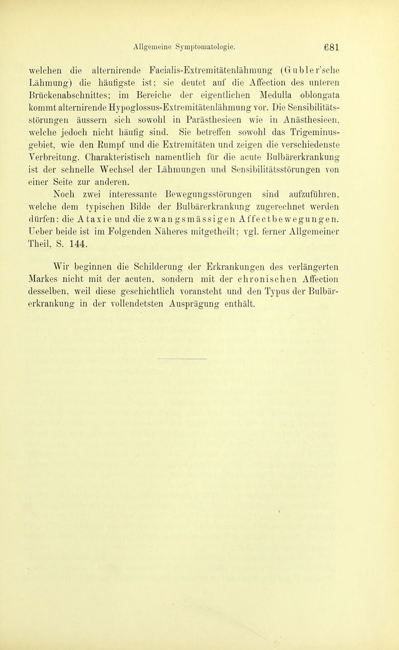 welchen die alternirende Facialis-Extremitätenlähmnng (Gubler'sche Lähmung) die häutigste ist; sie deutet auf die Affection des unteren Brückenabsehnittes; im Bereiche der eigenthchen Medulla oblongata Ifommt alternirende Hypoglossus-Extremitätenlähmung vor. Die Sensibilitäts- störungen äussern sich sowohl in Parästhesieen wie in Anästhesieen, welche jedoch nicht häufig sind. Sie betreffen sowohl das Trigeminus- gebiet, wie den Rumpf und die Extremitäten und zeigen die verschiedenste Verbreitung. Charakteristisch namentlich für die acute Bulbärerkrankung ist der schnelle Wechsel der Lähmungen und Sensibilitätsstörungen von einer Seite zur anderen. Noch zwei interessante Bewegungsstörungen sind aufzuführen. Avelche dem typischen Bilde der Bulbärerkrankung zugerechnet werden dürfen: die Ataxie und die z w a n g s m ä s s i g e n A f f e c t b e w e g u n g e n. üeber beide ist im Folgenden Näheres mitgetheilt; vgl. ferner Allgemeiner Theil, S. 144. Wir beginnen die Schilderung der Erkrankungen des verlängerten Markes nicht mit der acuten, sondern mit der chronischen Affection desselben, weil diese geschichtlich voransteht und den Typus der Bulbär- erkrankung in der vollendetsten Ausprägung enthält.