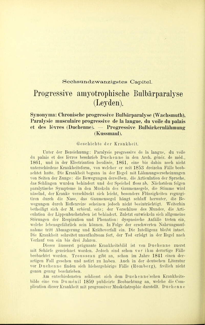 Sechsundzwanzigstes Capitel. Progressive amyotrophische Biilbärparalyse (Leyden). Synonyma: Chronische progressive Biilbärparalyse (Wachsmutli), Paralysie niiisculaire progressive de la langue, du volle du palais et des levres (Duchenne). — Progressive Bulbärkernlähmimg (Kussmaul). Geschichte der Krankheit. Unter der Bezeichnung: Paralysie progressive de la langue, du voile du palais et des levres beschrieb Duchenne in den Arch. gener. de med., 1861, und in der Electrisation localisee, 1861, eine bis dahin noch nicht unterschiedene Krankheitsform, von welcher er seit 1853 dreizehn Fälle beob- achtet hatte. Die Krankheit begann in der Eegel mit Lähmungserscheinungen von Seiten der Zunge: die Bewegungen derselben, die Articulation der Sprache, das Schlingen wurden behindert und der Speichel tloss ab. Nächstdem folgen paralytische Symptome in den Muskeln des Gaumensegels, die Stimme wird näselnd, der Kranke verschluckt sich leicht, besonders Flüssigkeiten regurgi- tiren durch die Nase, das Gaumensegel hängt schlaff herunter, die Be- wegungen durch Eeflexreize scheinen jedoch nicht beeinträchtigt. Weiterhin betheiligt sich der M. orbicul. oris; der Verschluss des Mundes, die Arti- culation der Lippenbuchstaben ist behindert. Zuletzt entwickeln sich allgemeine Störungen der Eespiration und Phonation: dyspnoische Anfälle treten ein, welche lebensgefährlich sein können. In Folge der erschwerten Nahrungsauf- nahme tritt Abmagerung und Kräfteverfall ein. Die Intelligenz bleibt intact. Die Krankheit schreitet unaufhaltsam fort, der Tod erfolgt in der Eegel nach Verlauf von ein bis drei Jahren. Dieses äusserst prägnante Krankheitsbild ist von Duchenne zuerst mit Schäi'fe gezeichnet worden. Jedoch sind schon vor ihm derartige Fälle beobachtet worden. Trousseau. gibt an, schon im Jahre 1841 einen der- artigen Fall gesehen und notirt zu haben. Auch in der deutschen Literatur vor Duchenne finden sich hiehergehörige Fälle (Bömberg), freilich nicht genau genug beschrieben. Am entschiedensten schliesst sich dem Duchenne'schcn Krankheits- bilde eine von Dumenil 1859 publicirte Beobachtung an, welche die Com- plication dieser Krankheit mit progressiver Muskelatrophie darstellt. Duchenne
