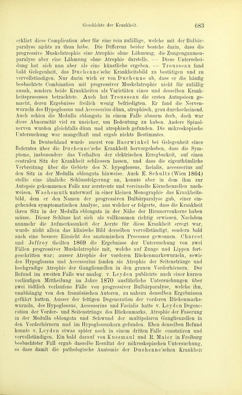 erklürt diese Complication aber für eine rein zufällige, 'welche mit der Bnlbär- paralyse nichts zu thun habe. Die Differenz beider bestehe darin, dass die progressive Muskelalrophie eine Atrophie ohne Lähmung, die Zungengaumen- paralyse aber eine Lähmung ohne Atrophie darstelle. — Diese Unterschei- dung hat sicli nun aber als eine künstliche ergeben. — Trousseau fand bald Gelegenheit, das Duehenne'sche Krankheitsbild zu bestätigen und zu vervollständigen. Nur darin wich er von Duchenne ab, dass er die häufig beobachtete Combination mit progressiver Muskelatrophie nicht für zufällig ansah, sondern beide Krankheiten als Varietäten eines und desselben Krank- heitsprocesses betrachtete. Auch hat Trousseau die ersten Autopsieen ge- macht, deren Ergebnisse freilich wenig befriedigten. Er fand die Nerven- wurzeln des Hypoglossus und Aecessorius dünn, atrophisch, grau durchscheinend. Auch schien die MeduUa oblongata in einem Falle abnorm derb, doch war diese Abnormität viel zu unsicher, um Bedeutung zu haben. Andere Spinal- nerven wurden gleichfalls dünn und atrophisch gefunden. Die mikroskopische LTntersuchuug war anangelhaft und ergab nichts Bestimmtes. In Deutschland wurde zuerst von Baerwinkel bei Gelegenheit eines Referates über die Duchenne'sche Krankheit hervorgehoben, dass die Sym- ptome, insbesondere das Verhalten der elektrischen Erregbarkeit, auf einen centralen Sitz der Krankheit schliessen lassen, und dass die eigenthümliche Verbreitung über die Gebiete des N. hypoglossus, facialis, aecessorius auf den Sitz in der Medulla oblongata hinweise. Auch E. Schultz (Wien 1864) stellte eine ähnliche Schlussfolgerung an, konnte aber in dem ihm zur Autopsie gekommenen Falle nur zerstreute und vereinzelte Körnchenzellen nach- weisen. Wachsmuth unterwarf in einer kleinen Monographie das Krankheits- bild, dem er den Namen der progressiven Bulbärparalyse gab, einer ein- gehenden symptomatischen Analyse, aus welcher er folgerte, dass die Krankheit ihren Sitz in der Medulla oblongata in der Nähe der Hirnnervenkerne haben müsse. Dieser Sehluss hat sich als vollkommen richtig erwiesen. Nachdem nunmehr die Aufmerksamkeit der Aerzte für diese Krankheit erregt war, wurde nicht allein das klinische Bild derselben vervollständigt, sondern bald auch eine bessere Einsicht des anatomischen Processes gewonnen. Charcot und Jeffrey theilten 1869 die Ergebnisse der Untersuchung von zwei Fällen progressiver Muskelatrophie mit, welche auf Zunge und Lippen fort- geschritten war; ausser Atrophie der vorderen Eückenmarkswurzeln, sowie des Hypoglossus und Aecessorius fanden sie Atrophie der Seitenstränge und hochgradige Atrophie der Ganglienzellen in den grauen Vorderhörnern. Der Befund im zweiten Falle war analog, v. Leyden publicirte nach einer kurzen vorläufigen Mittheilung im Jahre 1870 ausführliche Untersuchungen über zwei tödtlich verlaufene Fälle von progressiver Bulbärparalyse, welche ihn, unabhängig von den französischen Autoren, zu nahezu denselben Ergebnissen geführt hatten. Ausser der fettigen Degeneration der vorderen Eückenmarks- wurzeln, des Hypoglossus, Aecessorius und Facialis hatte v. Leyden Degene- ration der Vorder- und Seitenstränge des Eückenmarks, Atrophie der Faserung in der Medulla oblongata und Schwund der multipolaren Ganglienzellen in den Vorderhörnern und im Hypoglossuskern gefunden. Eben denselben Befund konnte v. Leyden etwas später noch in einem dritten Falle constatiren und vervollständigen. Ein bald darauf von Kussmaul und E. Mai er in Freiburg beobachteter Fall ergab dasselbe Eesultat der mikroskopischen Untersuchung, so dass damit die pathologische Anatomie der Duchenne'schen Krankheit