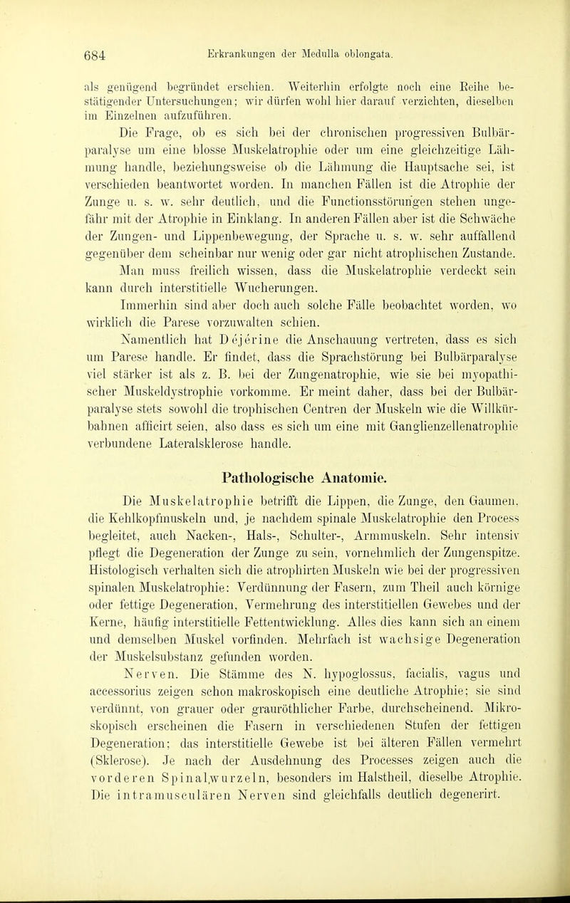 als genügend begründet erschien. Weiterliin erfolgte noch eine Eeihe be- stätigender Untersuchimgen; wir dürfen wohl hier darauf verzichten, dieselben im Einzelnen aufzuführen. Die Frage, ob es sich bei der chronischen progressiven Bulbär- paralyse um eine blosse Muskelatrophie oder um eine gleichzeitige Läh- mung handle, beziehungsweise ob die Lähmung die Hauptsache sei, ist verschieden beantwortet worden. Li manchen Fällen ist die Atrophie der Zunge u. s. w. sehr deutlich, und die Functionsstöruhgen stehen unge- fähr mit der Atrophie in Einklang. Li anderen Fällen aber ist die Schwäche der Zungen- und Lippenbewegung, der Sprache u. s. w. sehr auffallend gegenüber dem scheinbar nur wenig oder gar nicht atrophischen Zustande. Man muss freilich wissen, dass die Muskelatrophie verdeckt sein kann durch interstitielle Wucherungen. Lnmerhin sind aber doch auch solche Fälle beobachtet worden, wo wirklich die Parese vorzuwalten schien. Namentlich hat Dejerine die Anschauung vertreten, dass es sich um Parese handle. Er findet, dass die Sprachstörung bei Bu[bärparal3'se viel stärker ist als z. B. bei der Zungenatrophie, wie sie bei m3'opathi- scher Muskeldystrophie vorkomme. Er meint daher, dass bei der Bulbär- paralyse stets sowohl die trophischen Centren der Muskeln wie die Willkür- bahneii afficirt seien, also dass es sich um eine mit Ganglienzellenatrophie verbundene Lateralsklerose handle. Patliolog'isclie Anatomie. Die Muskelatrophie betrifft die Lippen, die Zunge, den Gaumen, die Kehlkopfmuskeln und, je nachdem spinale Muskelatrophie den Process begleitet, auch Nacken-, Hals-, Schulter-, Armmuskeln. Sehr intensiv pflegt die Degeneration der Zunge zu sein, vornehmlich der Zungenspitze. Histologisch verhalten sich die atrophirten Muskeln wie bei der progressiven spinalen Muskelatrophie: Verdünnung der Fasern, zum Theil auch körnige oder fettige Degeneration, Vermehrung des interstitiellen Gewebes und der Kerne, häufig interstitielle Fettentwicklung. Alles dies kann sich an einem und demselben Muskel vorfinden. Mehrfach ist waclisige Degeneration der Muskelsubstanz gefunden worden. Nerven. Die Stämme des N. hypoglossus, fiicialis, vagus und accessorius zeigen schon makroskopisch eine deutliche Atrophie; sie sind verdünnt, von grauer oder grauröthlicher Farbe, durchscheinend. Mikro- skopisch erscheinen die Fasern in verschiedenen Stufen der fettigen Degeneration; das interstitielle Gewebe ist bei älteren Fällen vermehrt (Sklerose). Je nach der Ausdehnung des Processes zeigen auch die vorderen Spinal.wurzeln, besonders im Halstheil, dieselbe Atrophie. Die intramusculären Nerven sind gleichfalls deutlich degenerirt.