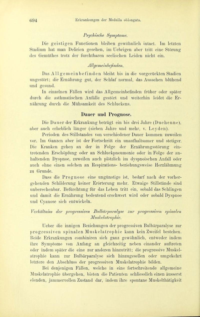 Psychische Symptome. Die geistigen Functionen bleiben gewölmlich intact. Im letzten Stadium liat man Delirien gesehen, im üebrigen aber tritt eine Störung des Gemüthes trotz der furchtbaren seelischen Leiden nicht ein. Allgemeinbefinden. Das Allgemeinbefinden bleibt bis in die vorgerückten Stadien ungestört; die Ernährung gut, der Schlaf normal, das Aussehen blühend und gesund. In einzelnen Fällen wird das Allgemeinbefinden früher oder später durch die asthmatischen Anfälle gestört und weiterhin leidet die Er- nährung durch die Mühsamkeit des Schluckens. Dauer und Prognose. Die Dauer der Erkrankung beträgt ein bis drei Jahre (Duchenne), aber auch erheblich länger (sieben Jahre und mehr, v. Leyden). Perioden des Stillstandes von verschiedener Dauer kommen zuweilen vor. Im Ganzen aber ist der Fortschritt ein unaufhaltsamer und stetiger. Die Kranken gehen an der in Folge der Ernährungsstörung ein- tretenden Erschöpfung oder an Schluckpneumonie oder in Folge der an- haltenden Dyspnoe, zuweilen auch plötzlich im dyspnoischen Anfall oder auch ohne einen solchen an Eespirations- beziehungsweise Herzlähmung zu Grunde. Dass die Prognose eine ungünstige ist, bedarf nach der vorher- gehenden Schilderung keiner Erörterung mehr. Etwaige Stillstände sind unberechenbar. Befürchtung für das Leben tritt ein, sobald das Schlingen und damit die Ernährung bedeutend erschwert wird oder sobald Dyspnoe und Cyanose sich entwickeln. Verhältniss der jprogressive'n Bulhärparalyse zur progressiven spinalen Muskelatrojjhie. Ueber die innigen Beziehungen der progressiven Bulbärparalyse zur progressiven spinalen Muskelatrophie kann kein Zweifel bestehen. Beide Erkrankungen combiniren sich ganz gewöhnlich, entweder indem ihre Symptome von Anfang an gleichzeitig neben einander auftreten oder indem später die eine zur anderen hinzutritt; die progressive Muskel- atrophie kann zur Bulbärparalyse sich hinzugesellen oder umgekehrt letztere den Abschluss der progressiven Muskelatrophie bilden. Bei denjenigen Fällen, welche in eine fortschreitende allgemeine Muskelatrophie übergehen, bieten die Patienten schliesslich einen äusserst elenden, jammervollen Zustand dar, indem ihre spontane Muskelthätigkeit