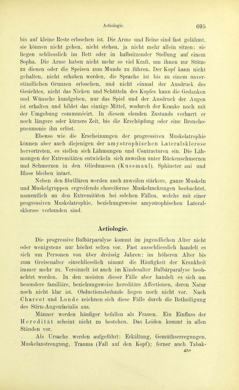 bis auf kleine Eeste erloschen ist. Die Arme und Beine sind fast geliihmt, sie können nicht gehen, nicht stehen, ja nicht mehr allein sitzen; sie liegen schliesslich im Bett oder in halbsitzender Stellung auf einem Sopha. Die Arme haben nicht mehr so viel Kraft, um ihnen zur Stütze zu dienen oder die Speisen zum Munde zu führen. Der Kopf kann nicht gehalten, nicht erhoben werden, die Sprache ist bis zu einem unver- ständlichen Grunzen erloschen, und nicht einmal der Ausdruck des Gesichtes, nicht das Nieken und Schütteln des Kopfes kann die Gedanken und Wünsche kundgeben, nur das Spiel und der Ausdruck der Augen ist erhalten und bildet das einzige Mittel, wodurch der Kranke noch mit der Umgebung communicirt. In diesem elenden Zustande verharrt er noch längere oder kürzere Zeit, bis die Erschöpfung oder eine Broncho- pneumonie ihn erlöst. Ebeaso wie die Erscheinungen der progressiven Muskelatrophie können aber auch diejenigen der amyotrophischen Lateralsklerose hervortreten, es stellen sich Lähmungen und Contracturen ein. Die Läh- mungen der Extremitäten entwickeln sich zuweilen unter Eückenschmerzen und Schmerzen in den Gliedmassen (Kussmaul). Sphincter ani und Blase bleiben intact. Neben den fibrillären werden auch zuweilen stärkere, ganze Muskeln und Muskelgruppen ergreifende choreiforme Muskelzuckungen beobachtet, namentlich an den Extremitäten bei solchen Fällen, welche mit einer progressiven Muskelatrophie, beziehungsweise amyotrophischen Lateral- sklerose verbunden sind. Aetiologie. Die progressive Bulbärparalyse kommt im jugendlichen Alter nicht oder wenigstens nur höchst selten vor. Fast ausschliesshch handelt es sich um Personen von über dreissig Jahren; im höheren Alter bis zum Greisenalter einschliesslich nimmt die Häufigkeit der Krankheit immer mehr zu. Vereinzelt ist auch im Kindesalter Bulbärparalyse beob- achtet worden. In den meisten dieser Fälle aber handelt es sich um besondere famihäre, beziehungsweise hereditäre Affectionen, deren Natur noch nicht klar ist. Obductionsbefunde liegen noch nicht vor. Nach Charcot und Londe zeichnen sich diese Fälle durch die Betheiligung des Stirn-Augenfacialis aus. Männer werden häufiger befallen als Frauen. Ein Einfluss der Heredität scheint nicht zu bestehen. Das Leiden kommt in allen Ständen vor. Als Ursache werden aufgeführt: Erkältung, Gemüthserregungen, Muskelanstrengung, Trauma (Fall auf den Kopf); ferner auch Tabak-