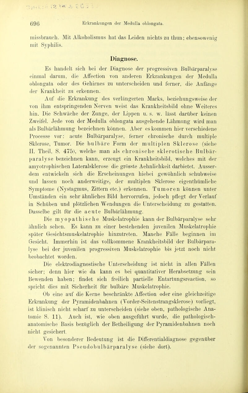 missbranch. Mit Alkoholismiis hat das Leiden nichts zu thun; ebensowenio- mit Syphilis. Diagnose. Es handelt sich bei der Diagnose der progressiven Bulbärparalyse einmal darum, die Aifeetion von anderen Erkrankungen der Medulla oblongata oder des Gehirnes zu unterscheiden und ferner, die Anfänge der Ki-ankheit zu erkennen. Auf die Erkrankung des verlängerten Marks, beziehungsweise der von ihm entspringenden Nerven weist das Krankheitsbild ohne Weiteres hin. Die Schwäche der Zunge, der Lippen u. s. w. lässt darüber keinen Zweifel. Jede von der Medulla oblongata ausgehende Lähmung wird man als Bulbärlähmung bezeichnen können. Aber es kommen hier verschiedene Processe vor: acute Bulbärparalyse, ferner chronische durch multiple Sklerose, Tumor. Die bulbäre Form der multiplen Sklerose (siehe II. Theil, S. 475}, welche man als chronische sklerotische Bulbär- paralyse bezeichnen kann, erzeugt ein Krankheitsbild, welches mit der amyotrophischen Lateralsklerose die grösste Aehnlichkeit darbietet. Ausser- dem entwickeln sich die Erscheinungen hiebei gewöhnlich schubweise und lassen noch anderweitige, der multiplen Sklerose eigenthümliche Symptome (Nystagmus, Zittern etc.) erkennen. Tumoren können unter Umständen ein sehr ähnliches Bild hervorrufen, jedoch pflegt der Verlauf in Schüben und plötzlichen Wendungen die Unterscheidung zu gestatten. Dasselbe gilt für die acute Bulbärlähmung. Die myopathische Muskelatrophie kann der Bulbärparalyse sehr ähnlich sehen. Es kann zu einer bestehenden juvenilen Muskelatrophie später Gesichtsmuskelatrophie hinzutreten. Manche Fälle beginnen im Gesicht. Immerhin ist das vollkommene Krankheitsbild der Bulbärpara- lyse bei der juvenilen progressiven Muskelatrophie bis jetzt noch nicht beobachtet worden. Die elektrodiagnostische Unterscheidung ist nicht in allen Fällen sicher; denn hier wie da kann es bei quantitativer Herabsetzung sein Bewenden haben; findet sich freilich partielle Entartungsreaction, so spricht dies mit Sicherheit für bulbäre Muskelatrophie. Ob eine auf die Kerne beschränkte Affection oder eine gleichzeitige Erkrankung der Pyramidenbahnen (Vorder-Seitenstrangsklerose) vorliegt, ist klinisch nicht scharf zu unterscheiden (siehe oben, pathologische Ana- tomie S. 11). Auch ist, wie oben ausgeführt wurde, die pathologisch- anatomische Basis bezüglich der Betheiligung der Pyramidenbahnen noch nicht gesichert. Von besonderer Bedeutung ist die Dififerentialdiagnose gegenüber der sogenannten Pseudobulbärparalyse (siehe dort).