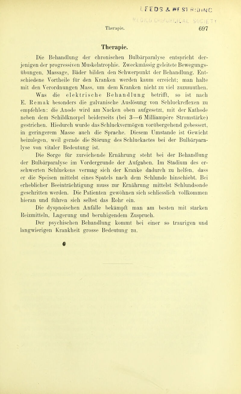 Therapie. 697 Therapie. Die Behandlung der chronisclien Bulbärparalyse entspricht der- jenigen der progressiven Muskelatrophie. Zweckmässig geleitete Bewegungs- übungen, Massage, Bäder bilden den Schwerpunkt der Behandlung. Ent- schiedene Vortheile für den Kranken werden kaum erreicht; man halte mit den Verordnungen Mass, um dem Kranken nicht zu viel zuzurauthen. Was die elektrische Behandlung betrilft, so ist nach E. Eemak besonders die galvanische Auslösung von Schluckreflexen zu empfehlen: die Anode wird am Nacken oben aufgesetzt, mit der Kathode neben dem Schildknorpel beiderseits (bei 3—6 Milhampere Stromstärke) gestrichen. Hiedurch wurde das Schluckvermögen vorübergehend gebessert, in geringerem Masse auch die Sprache. Diesem Umstände ist Gewicht beizulegen, weil gerade die Störung des Schluckactes bei der Bulbärpara- lyse von vitaler Bedeutung ist. Die Sorge für zureichende Ernährung steht bei der Behandhmg der Bulbärparalyse im Vordergrunde der Aufgaben. Im Stadium des er- schwerten Schluckens vermag sich der Kranke dadurch zu helfen, dass er die Speisen mittelst eines Spatels nach dem Schlünde hinschiebt. Bei erheblicher Beeinträchtigung muss zur Ernährung mittelst Schlundsonde geschritten werden. Die Patienten gewöhnen sich schliesslich vollkommen hieran und führen sich selbst das Eohr ein. Die dyspnoischen Anfälle bekämpft man am besten mit starken Eeizmitteln, Lagerung und beruhigendem Zuspruch. Der psychischen Behandlung kommt bei einer so traurigen und langwierigen Krankheit grosse Bedeutung zu.