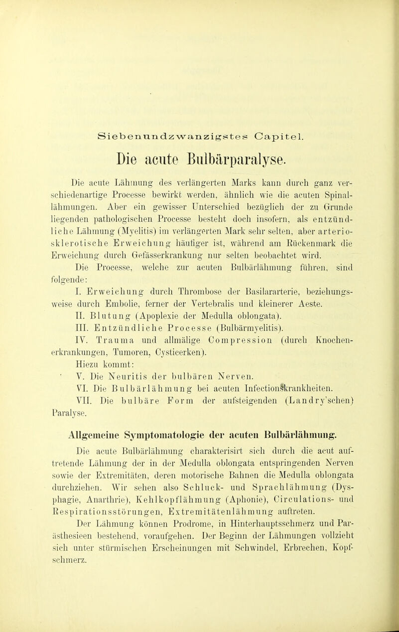Siebenvuidzwanzigstes Capitel. Die acute Biilbärparalyse. Die acute Lähmung des verlängerten Marks kann durch ganz ver- schiedenartige Processe bewirkt werden, ähnlich wie die acuten Spinal- lähmungen. Aber ein gewisser Unterschied bezüglich der zu Grunde liegenden pathologischen Processe besteht doch insofern, als entzünd- liche Lähmung (Myelitis) im verlängerten Mark sehr selten, aber arterio- sklerotische Erweichung häutiger ist, während am Rückenmark die Erweichung durch Gefässerkrankung nin- selten beobachtet wird. Die Processe, welche zur acuten Bulbäiiähmung führen, sind folgende: L Erweichung durch Thrombose der Basilararterie, beziehungs- weise durch Embolie, ferner der Vertebralis und kleinerer Aeste. IL Blutung (Apoplexie der MeduUa oblongata). in. Entzündliche Processe (Bulbärmyehtis). IV. Trauma und allmälige Corapression (durch Knochen- erkrankungen, Tumoren, Oysticerken). Hiezu kommt: V. Die Neuritis der I)ulbären Nerven. VI. Die Bulbärlähmung bei acuten Infection^krankheiten. VII. Die bulbäre Form der aufsteigenden (Landry'schen) Paralyse. Allgemeine Symptomatologie der acuten Bulbärlähmung. Die acute Bulbärlähmung charakterisirt sich durch die acut auf- tretende Lähmung der in der MeduUa oblongata entspringenden Nerven sowie der Extremitäten, deren motorische Bahnen die Medulla oblongata durchziehen. Wir sehen also Schluck- und Sprachlähmung (Dys- phagie, Anarthrie), Kehlkopflähmung (Aphonie), Circulations- und Respirationsstörungen, Extremitätenlähraung auftreten. Der Lähmung können Prodrome, in Hinterhauptsschmerz und Par- ästhesieen bestehend, voraufgehen. Der Beginn der Lähmungen vollzieht sich unter stürmischen Erscheinungen mit Schwindel, Erbrechen, Kopf- schmerz.