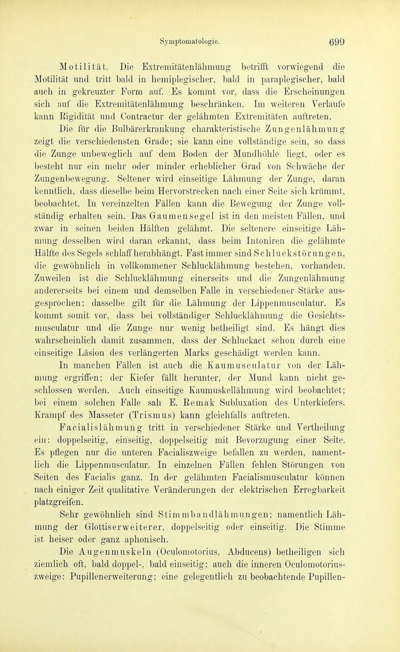 Motilität. Die Extremitätenlälimuug betrifft vorwiegend die Motilität und tritt bald in liemiplegischer, bald in paraplegischer, bald auch in gekreuzter Form auf. Es kommt vor, dass die Erscheinungen sich auf die Extremitätenlähmung beschränken. Im weiteren Verlaufe kann Eigidität und Contractur der gelähmten Extremitäten auftreten. Die für die Bulbärerkrankung charakteristische Zungenlähmung zeigt die verschiedensten Grade; sie kann eine vollständige sein, so dass die Zunge unbeweglich auf dem Boden der Mundhöhle liegt, oder es besteht nur ein mehr oder minder erheblicher Grad von Schwäche der Zungenbewegung. Seltener wird einseitige Lähmung der Zunge, daran kenntlich, dass dieselbe beim Hervorstrecken nach einer Seite sich krümmt, beobachtet. In vereinzelten Fällen kann die Bewegung der Zunge voll- ständig erhalten sein. Das Gaumensegel ist in den meisten Fällen, und zwar in seinen beiden Hälften gelähmt. Die seltenere einseitige Läh- mung desselben wird daran erkannt, dass beim Intoniren die gelähmte Hälfte des Segels schlaff herabhängt. Fast immer sind Schluckstörungen, die gewöhnlich in vollkommener Sehlucklähmung bestehen, vorhanden. Zuweilen ist die Schlucklähmung einerseits und die Zungenlähmung andererseits bei einem und demselben Falle in verschiedener Stärke aus- gesprochen; dasselbe gilt für die Lähmung der Lippenmusculatur. Es kommt somit vor, dass bei vollständiger Schlucklähmung die Gesichts- musculatur und die Zunge nur wenig betheiligt sind. Es hängt dies wahrscheinlich damit zusammen, dass der Schluckact schon durch eine einseitige Läsion des verlängerten Marks geschädigt werden kann. In manchen Fällen ist auch die Kaumusculatur von der Läh- mung ergriffen; der Kiefer fällt herunter, der Mund kann nicht ge- schlossen werden. Auch einseitige Kaumuskellähmung wird beobachtet; bei einem solchen Falle sah E. Eemak Subluxation des Unterkiefers. Krampf des Masseter (Trismus) kann gleichfalls auftreten. Facialislähmung tritt in verschiedener Stärke und Vertheilung ein: doppelseitig, einseitig, doppelseitig mit Bevorzugung einer Seite. Es pflegen nur die unteren Facialiszweige befallen zu werden, nament- lich die Lippenmusculatur. In einzelnen Fällen fehlen Störungen von Seiten des Facialis ganz. In der gelähmten Facialismusculatur können nach einiger Zeit qualitative Veränderungen der elektrischen Erregbarkeit platzgreifen. Sehr gewöhnlich sind Stimmbandlähmungen; namentlich Läh- mung der Glottiserweiterer, doppelseitig oder einseitig. Die Stimme ist heiser oder ganz aphonisch. Die Augenmuskeln (Oculomotorius, Abducens) betlieiligen sich ziemlich oft, bald doppel-, bald einseitig; auch die inneren Oculomotorius- zweige: Pupillenerweiterung; eine gelegentlich zu beobachtende Pupillen-
