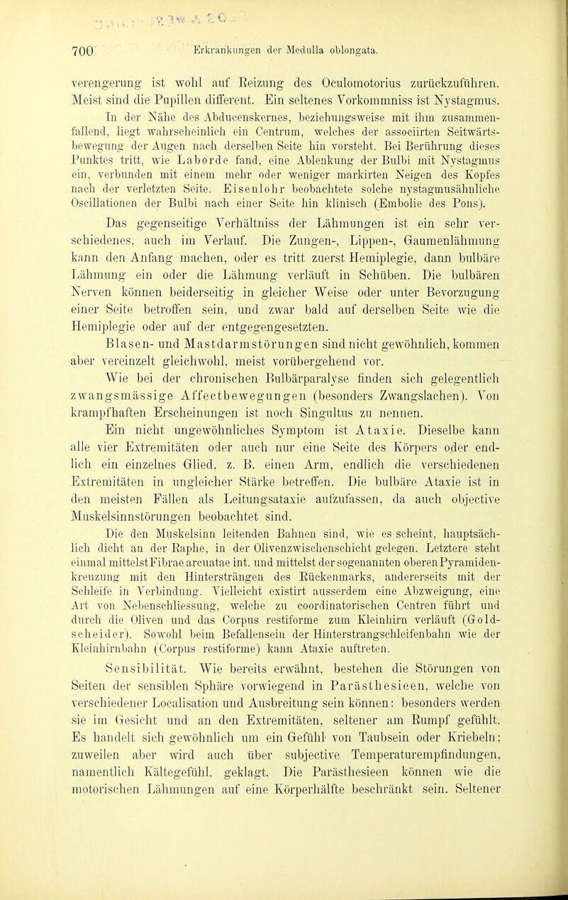 Verengerung ist wohl auf Eeizung des Oculomotorius zurückzuführen. Meist sind die Pupillen different. Ein seltenes Vorkonimniss ist Nystagmus. In der Nähe des Abducenskernes, beziehungsweise mit ihm zusammen- fallend, liegt wahrscheinlich ein Centrum, welches der associirten Seitwärts- hewegung der Augen nach derselben Seite hin vorsteht. Bei Berührung dieses Punktes tritt, wie Laborde fand, eine Ablenkung der Bulbi mit Nystagmus ein, verbunden mit einem mehr oder weniger markirten Neigen des Kopfes nach der verletzten Seite. Eisenlohr beobachtete solche nj^stagmusähnliche Oscillationen der Bulbi nach einer Seite hin klinisch (Embolie des Pens). Das gegenseitige Verhältniss der Lähmungen ist ein sehr ver- schiedenes, auch im Verlauf. Die Zungen-, Lippen-, Gaumenlähmung kann den Anfang machen, oder es tritt zuerst Hemiplegie, dann bulbäre Lähmung ein oder die Lähmung verläuft in Schüben. Die bulbären Nerven können beiderseitig in gleicher Weise oder unter Bevorzugung einer Seite betroffen sein, und zwar bald auf derselben Seite wie die Hemiplegie oder auf der entgegengesetzten. Blasen- und Mastdarmstörungen sind nicht gewöhnlich, kommen aber vereinzelt gleichwohl, meist vorübergehend vor. Wie bei der chronischen Bulbärparalyse finden sich gelegentlich zwangsmässige Affectbewegungen (besonders Zwangslachen). Von krampfhaften Erscheinungen ist noch Singultus zu nennen. Ein nicht ungewöhnliches Symptom ist Ataxie. Dieselbe kann alle vier Extremitäten oder auch nur eine Seite des Körpers oder end- lich ein einzelnes Glied, z. B. einen Arm, endlieh die verschiedenen Extremitäten in ungleicher Stärke betreffen. Die bulbäre Ataxie ist in den meisten Fällen als Leitungsataxie aufzufassen, da auch objective Muskelsinnstörungen beobachtet sind. Die den Muskelsinn leitenden Bahnen sind, wie es scheint, hauptsäch- lich dicht an der Eaphe, in der Olivenzwischenschicht gelegen. Letztere steht einmal mittelst Fibrae arcuatae int. und mittelst der sogenannten oberen Pyramiden- kreuzung mit den Hintersträngen des Eückenmarks, andererseits mit der Schleife in Verbindung. Vielleicht existirt ausserdem eine Abzweigung, eine Art von Nebensehliessung, welche zu coordinatorischen Centren führt und durch die Oliven nnd das Corpus restiforme zum Kleinhirn verläuft (Gold- scheid er). Sowohl beim Befallensein der Hinterstrangschleifenbahn wie der Kleinhirnbahn (Corpus restiforme) kann Ataxie auftreten. Sensibilität. Wie bereits erwähnt, bestehen die Störungen von Seiten der sensiblen Sphäre vorwiegend in Parästhesieen, welche von verschiedener Localisation und Ausbreitung sein können: besonders werden sie im Gesieht und an den Extremitäten, seltener am Eumpf gefühlt. Es handelt sich gewöhnlich um ein Gefühl- von Taubsein oder Kriebeln; zuweilen aber wird auch über subjective Temperaturempfindungen, namentlich Kältegefühl, geklagt. Die Parästhesieen können wie die motorischen Lähmungen auf eine Körperliälfte beschränkt sein. Seltener