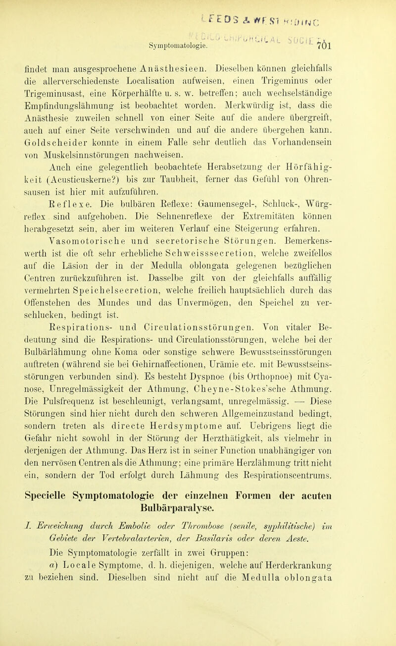 findet man ausgesprochene An ästlies ieen. Dieselben können gleichfalls die aUerverschiedenste Localisation aufweisen, einen Trigeininus oder Trigeminusast, eine Körperhälfte u. s. w. betreffen; auch wechselständige Empfindungslähmung ist beobachtet worden. Merkwürdig ist, dass die Anästhesie zuweilen schnell von einer Seite auf die andere übergreift, auch auf einer Seite verschwinden und auf die andere übergehen kann. Goldscheider konnte in einem Falle sehr deutlich das Vorhandensein von Muskelsinnstörungen nachweisen. Auch eine gelegentlich beobachtete Herabsetzung der Hörfähig- keit (Acusticuskerne?) bis zur Taubheit, ferner das Gefühl von Ohren- sausen ist hier mit aufzuführen. Eeflexe. Die bulbären Eeflexe: Gaumensegel-, Schluck-, Würg- refiex sind aufgehoben. Die Sehnenreflexe der Extremitäten können herabgesetzt sein, aber im weiteren Verlauf eine Steigerung erfahren. Vasomotorische und secretorische Störungen. Bemerkens- werth ist die oft sehr erhebliche Schweisssecretion, welche zweifellos auf die Läsion der in der Medulia oblongata gelegenen bezüglichen Centren zurückzuführen ist. Dasselbe gilt von der gleichfalls auffällig vermehrten Speichelsecretion, welche freilich hauptsächlich durch das Offenstehen des Mundes und das Unvermögen, den Speichel zu ver- schlucken, bedingt ist. Eespirations- und Circulationsstörungen. Von vitaler Be- deutung sind die Eespirations- und Circulationsstörungen, welche bei der Bulbärlähmung ohne Koma oder sonstige schwere Bewusstseinsstörungen auftreten (während sie bei Gehirnaflfectionen, Urämie etc. mit Bewusstseins- störungen verbunden sind). Es besteht Dyspnoe (bis Orthopnoe) mit Cya- nose, Unregelmässigkeit der Athmung, Oheyne-Stokes'sche Athmung. Die Pulsfrequenz ist beschleunigt, verlangsamt, unregelmässig. •—• Diese Störungen sind hier nicht durch den schweren Ahgemeinzustand bedingt, sondern treten als directe Herdsymptome auf Uebrigens liegt die Gefahr nicht sowohl in der Störung der Herzthätigkeit, als vielmehr in derjenigen der Athmung. Das Herz ist in seiner Function unabhängiger von den nervösen Centren als die Athmung; eine primäre Herzlähmung tritt nicht ein, sondern der Tod erfolgt durch Lähmung des Eespirationscentrums. Specielle Symptomatologie der einzelnen Formen der acuten Bulbärparalyse. /. Ericeicliung durch Embolie oder Thrombose (senile, syphilitische) im Gebiete der Vertebralarterien, der Basilaris oder deren Äeste. Die Symptomatologie zerfällt in zwei Gruppen: a) Locale Symptome, d. h. diejenigen, welche auf Herderkrankung zu beziehen sind. Dieselben sind nicht auf die Medulia oblongata