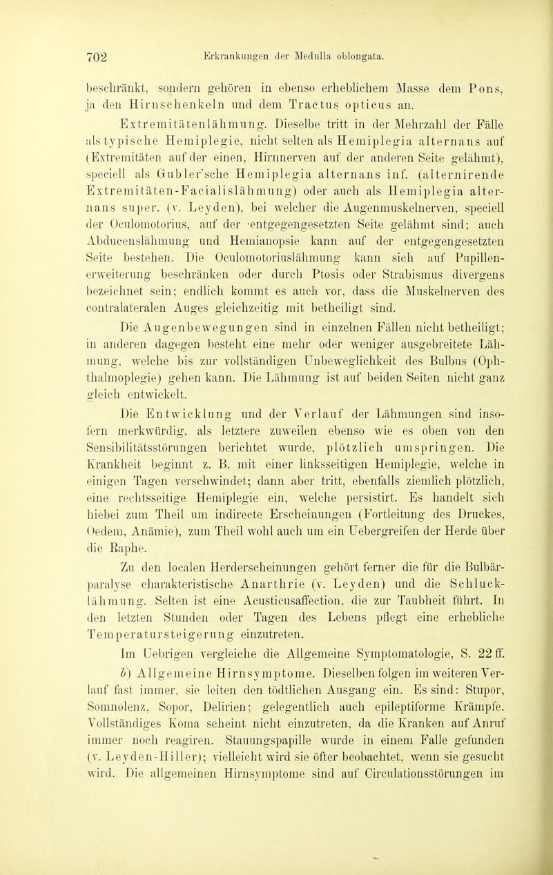 beschränkt, sondern gehören in ebenso erhebUchem Masse dem Pens, ja den Hirnsehenkeln und dem Tractus opticus an. Extremitätenlähmung-. Dieselbe tritt in der Mehrzahl der Fälle als typische Hemiplegie, nicht selten als Hemiplegia alternans auf (Extremitäten auf der einen, Hirnnerven auf der anderen Seite gelähmt), speeiell als Gubler'sche Hemiplegia alternans inf. (alternirende Extremitäten-Pacialislähmung) oder auch als Hemiplegia alter- nans super, (v. Leyden), bei welcher die Augenmuskelnerven, speeiell der Oculomotorius, auf der -entgegengesetzten Seite gelähmt sind; auch Abducenslähmung und Hemianopsie kann auf der entgegengesetzten Seite bestehen. Die Oculomotoriuslähmung kann sich auf Papillen- erweiterung beschränken oder durch Ptosis oder Strabismus divergens bezeichnet sein; endlich kommt es auch vor, dass die Muskelnerven des contralateralen Auges gleichzeitig mit betheiligt sind. Die Augenbewegungen sind in einzelnen Fällen nicht betheiligt; in anderen dagegen besteht eine mehr oder weniger ausgebreitete Läh- mung, welche bis zur vollständigen Unbeweglichkeit des Bulbus (Oph- thalmoplegie) gehen kann. Die Lähmung ist auf beiden Seiten nicht ganz gleich entwickelt. Die Entwicklung und der Verlauf der Lähmungen sind inso- fern merkwürdig, als letztere zuweilen ebenso wie es oben von den Sensibilitätsstörungen berichtet wurde, plötzlich umspringen. Die Krankheit beginnt z. B. mit einer linksseitigen Hemiplegie, welche in einigen Tagen verschwindet; dann aber tritt, ebenfalls ziemUch plötzlich, eine rechtsseitige Hemiplegie ein, welche persistirt. Es handelt sich hiebei zum Theil um indirecte Erscheinungen (Fortleitung des Druckes, Oedem, Anämie), zum Theil wohl auch um ein üebergreifen der Herde über die Eaphe. Zu den localen Herderscheinungen gehört ferner die für die Bulbär- paralyse charakteristische Anarthrie (v. Leyden) und die Schluck- lähmung. Selten ist eine Acusticusaffection, die zur Taubheit führt. In den letzten Stunden oder Tagen des Lebens pflegt eine erhebliche T e m p e r a t u r s t e i g e r u n g einzutreten. Im üebrigen vergleiche die Allgemeine Symptomatologie, S. 22 ff. b) Allgemeine Hirnsymptome. Dieselben folgen im weiteren Ver- lauf fast immer, sie leiten den tödtlichen Ausgang- ein. Es sind: Stupor, Somnolenz, Sopor, Delirien; gelegentlich auch epileptiforme Krämpfe. Vollständiges Koma scheint nicht einzutreten, da die Kranken auf Anruf immer noch reagiren. Stauungspapille wurde in einem Falle gefunden (V. Leyden-Hill er); vielleicht wird sie öfter beobachtet, wenn sie gesucht wird. Die allgemeinen Hirnsymptome sind auf Circulationsstörungen im