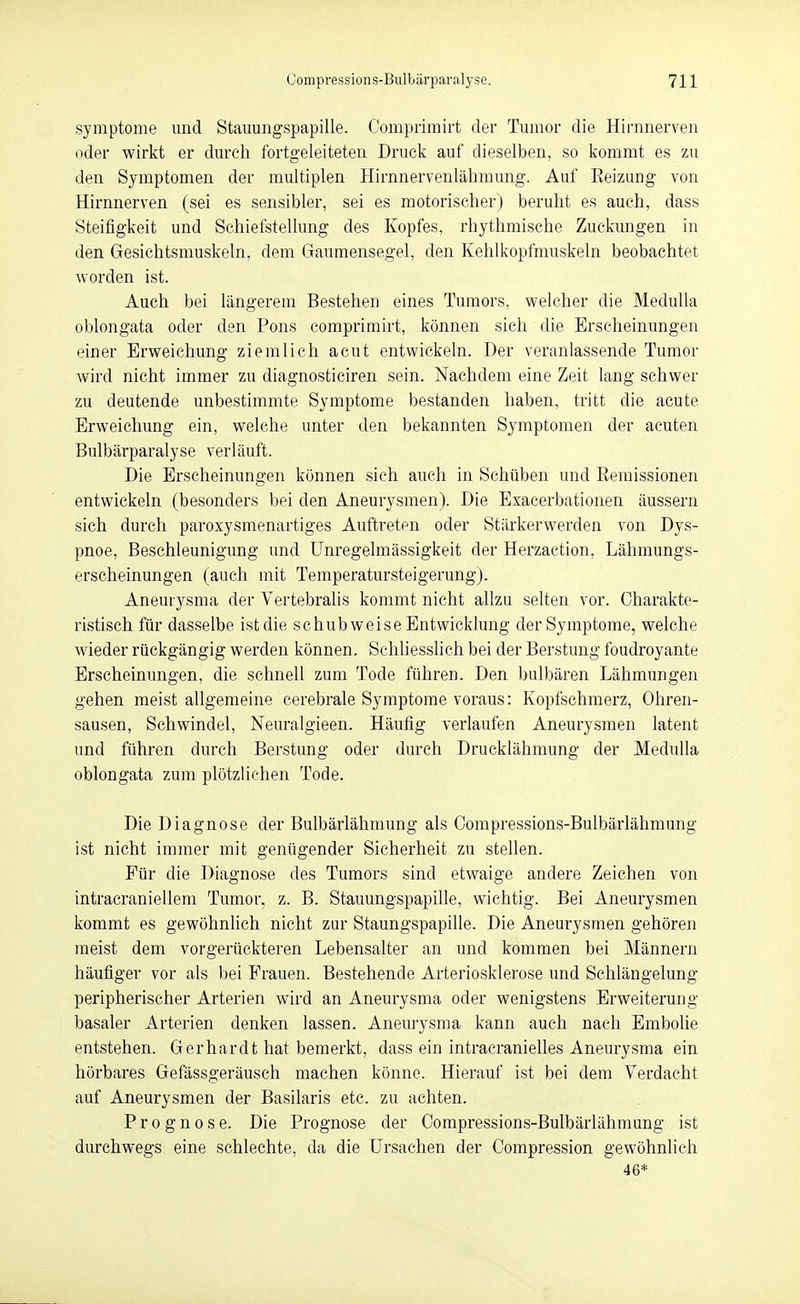 Symptome und Stauungspapille. Comprimirt der Tumor die Hirnnerven oder wirkt er durch fortgeleiteten Druck auf dieselben, so kommt es zu den Symptomen der multiplen Hirnnervenlähmung. Auf Eeizung von Hirnnerven (sei es sensibler, sei es motorischerj beruht es auch, dass Steifigkeit und Schiefstellung des Kopfes, rhythmische Zuckimgen in den Gesichtsmuskeln, dem Gaumensegel, den Kehlkopfrauskeln beobachtet worden ist. Auch bei längerem Bestehen eines Tumors, welcher die MeduUa oblongata oder den Pons comprimirt, können sich die Erscheinungen einer Erweichung ziemlich acut entwickeln. Der veranlassende Tumor wird nicht immer zu diagnosticiren sein. Nachdem eine Zeit lang schwer zu deutende unbestimmte Symptome bestanden haben, tritt die acute Erweichung ein, welche unter den bekannten Symptomen der acuten Bulbärparalyse verläuft. Die Erscheinungen können sich auch in Schüben und Eemissionen entwickeln (besonders bei den Aneurysmen). Die Exacerbationen äussern sich durch paroxysmenartiges Auftreten oder Stilrkerwerden von Dys- pnoe, Beschleunigung und Unregelmässigkeit der Herzaction, Lähmungs- erscheinungen (auch mit Temperatursteigerung). Aneurysma der Vertebralis kommt nicht allzu selten vor. Charakte- ristisch für dasselbe ist die schubweise Entwicklung der Symptome, welche wieder rückgängig werden können. Schliesslich bei der Berstung foudroyante Erscheinungen, die schnell zum Tode führen. Den bulbären Lähmungen gehen meist allgemeine cerebrale Symptome voraus: Kopfschmerz, Ohren- sausen, Schwindel, Neuralgieen. Häufig verlaufen Aneurysmen latent und führen durch Berstung oder durch Drucklähmung der MeduUa oblongata zum plötzlichen Tode. Die Diagnose der Bulbärlähmung als Oompressions-Bulbärlähmung ist nicht immer mit genügender Sicherheit zu stellen. Für die Diagnose des Tumors sind etwaige andere Zeichen von intracraniellem Tumor, z. B. Stauungspapille, wichtig. Bei Aneurysmen kommt es gewöhnhch nicht zur Staungspapille. Die Aneurysmen gehören meist dem vorgerückteren Lebensalter an und kommen bei Männern häufiger vor als bei Frauen. Bestehende Arteriosklerose und Schlängelung peripherischer Arterien wird an Aneurysma oder wenigstens Erweiterung basaler Arterien denken lassen. Aneurysma kann auch nach Embolie entstehen. Gerhardt hat bemerkt, dass ein intracranielles Aneurysma ein hörbares Gefässgeräusch machen könne. Hierauf ist bei dem Verdacht auf Aneurysmen der Basilaris etc. zu achten. Prognose. Die Prognose der Oompressions-Bulbärlähmung ist durchwegs eine schlechte, da die Ursachen der Oompression gewöhnlich 46*
