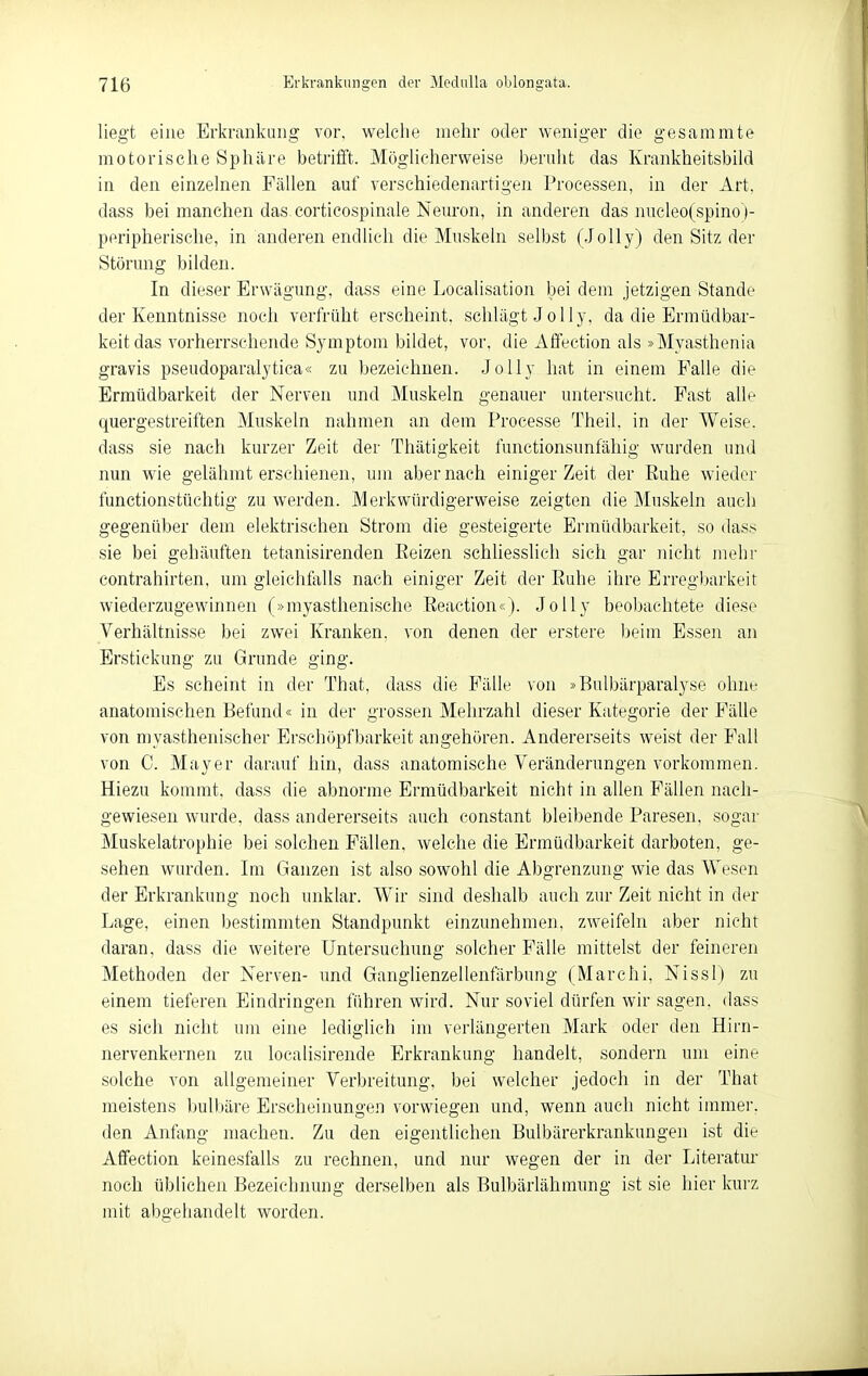 liegt eine Erkrankung vor, welche mehr oder weniger die gesaramte motorische Sphäre betrifft. Möglicherweise beruht das Krankheitsbild in den einzelnen Fällen auf verschiedenartigen Processen, in der Art. dass bei manchen das corticospinale Neuron, in anderen das nueleo(spino )- peripherische, in anderen endlich die Muskeln selbst (Jolly) den Sitz der Störung bilden. In dieser Erwägung, dass eine Localisation bei dem jetzigen Stande der Kenntnisse noch verfrüht erscheint, schlägt Jolly, da die Ermüdbar- keit das vorherrschende Symptom bildet, vor. die Affection als »Myasthenia gravis pseudoparalytica« zu bezeichnen. Jolly hat in einem Falle die Ermüdbarkeit der Nerven und Muskeln genauer untersucht. Fast alle quergestreiften Muskeln nahmen an dem Processe Theil. in der Weise, dass sie nach kurzer Zeit der Thätigkeit functionsunfäliig wurden und nun wie gelähmt erschienen, um aber nach einiger Zeit der Euhe wieder functionstüchtig zu werden. Merkwürdigerweise zeigten die Muskeln auch gegenüber dem elektrischen Strom die gesteigerte Ermüdbarkeit, so dass sie bei gehäuften tetanisirenden Eeizen schliesslich sich gar nicht mehr Contrahirten, um gleichfalls nach einiger Zeit der Euhe ihre Erregbarkeit wiederzugewinnen (»myasthenische Eeaction«). Jolly beoljachtete diese Verhältnisse bei zwei Kranken, von denen der erstere ))eim Esseii an Erstickung zu Grunde ging. Es scheint in der That, dass die Fälle von »Bulbärparalyse ohne anatomischen Befund« in der grossen Mehrzahl dieser Kategorie der Fälle von myasthenischer Ersehöpfbarkeit angehören. Andererseits weist der Fall von C. Mayer darauf hin, dass anatomische Veränderungen vorkommen. Hiezu kommt, dass die abnorme Ermüdbarkeit nicht in allen Fällen nach- gewiesen wurde, dass andererseits auch constant bleibende Paresen, sogar Muskelatrophie bei solchen Fällen, welche die Ermüdbarkeit darboten, ge- sehen wurden. Im Ganzen ist also sowohl die Abgrenzung wie das Wesen der Erkrankung noch unklar. Wir sind deshalb auch zur Zeit nicht in der Lage, einen bestimmten Standpunkt einzunehmen, zweifeln aber nicht daran, dass die weitere Untersuchung solcher Fälle mittelst der feineren Methoden der Nerven- und Ganghenzellenfärbung (Marchi, Nissl) zu einem tieferen Eindringen führen wird. Nur soviel dürfen wir sagen, dass es sich nicht um eine lediglich im verlängerten Mark oder den Hirn- nervenkernen zu localisirende Erkrankung handelt, sondern um eine solche von allgemeiner Verbreitung, bei welcher jedoch in der That meistens bulbäre Erscheinungen vorwiegen und, wenn auch nicht immer, den Anfang machen. Zu den eigentlichen Bulbärerkrankungen ist die Affection keinesfalls zu rechnen, und nur wegen der in der Literatur noch üblichen Bezeichnung derselben als Bulbärlähmung ist sie hier kurz mit abgehandelt worden.
