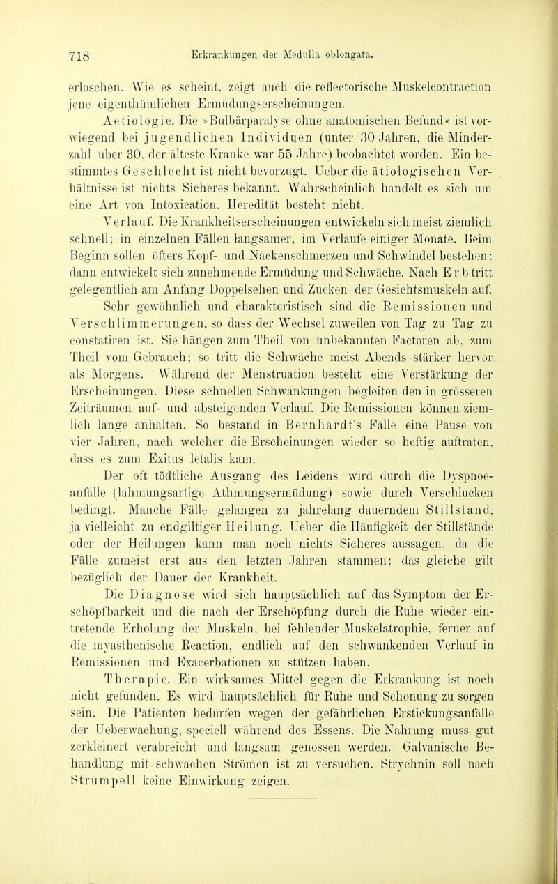 erloschen. Wie es scheint, zeigt nncli die reflectorische Muskelcontraction jene eigenthüralichen Ermüdungserscheinungen. Aetiologie. T)ie »Bulbärparalyse ohne anatomischen Befand« ist vor- wiegend bei jugendlichen Individuen (unter 30 Jahren, die Minder- zahl über 30. der älteste Kranke war 55 Jahre) beobachtet worden. Ein be- stimmtes Geschlecht ist nicht bevorzugt, lieber die ätiologischen Ver- hältnisse ist nichts Sicheres bekannt. Wahrscheinheh liandelt es sich um eine Art von Intoxication. Heredität besteht nicht. Verlauf. Die Krankheitserscheinungen entwickeln sich meist ziemlich schnell; in einzelnen Fällen langsamer, im Verlaufe einiger Monate. Beim Beginn sollen iifters Kopf- und Nackenschmerzen und Schwindel bestehen: dann entwickelt sich zunehmende Ermüdung und Schwäche. Nach E r b tritt gelegentlich am Anfang Doppelsehen und Zucken der Gesichtsmuskeln auf. Sehr gewöhnlich und charakteristisch sind die Remissionen und Verschlimmerungen, so dass der Wechsel zuweilen von Tag zu Tag zu constatiren ist. Sie hängen zum Theil von un])ekannten Factoren ab. zum Tlieil vom Gebrauch; so tritt die Schwäche raeist Abends stärker hervor als Morgens. Während der Menstruation besteht eine Verstärkung der Erscheinungen. Diese schnellen Schwankungen begleiten den in grösseren Zeiträumen auf- und absteigenden Verlauf. Die Eemissionen können ziem- lich lange anhalten. So bestand in Bernhardt's Falle eine Pause von vier Jahren, nach welcher die Erscheinungen wieder so heftig auftraten, dass es zum Exitus letalis kam. Der oft tödtliche Ausgang des Leidens wird durch die Dyspnoe- anfälle (lähraungsartige Athmungsermüdung) sowie durch Verschlucken bedingt. Manche Fälle gelangen zu jahrelang dauerndem Stillstand, ja vielleicht zu endgiltiger Heilung, üeber die Häufigkeit der Stillstände oder der Heilungen kann man noch nichts Sicheres aussagen, da die Fälle zumeist erst aus den letzten Jahren stammen; das gleiche gilt bezüglich der Dauer der Krankheit. Die Diagnose wird sich hauptsächlich auf das Symptom der Er- schöpfbarkeit und die nach der Erschöpfung durch die Euhe wieder ein- tretende Erholung der Muskeln, bei fehlender Muskelatrophie, ferner auf die myasthenische Eeaction, endlich auf den schwankenden Verlauf in Eemissionen und Exacerbationen zu stützen haben. Therapie. Ein wirksames Mittel gegen die Erkrankung ist noch nicht gefunden. Es wird hauptsächlich für Ruhe und Schonung zu sorgen sein. Die Patienten bedürfen wegen der gefährlichen Erstickungsanfälle der üeberwachung, speciell während des Essens. Die Nahrung muss gut zerkleinert verabreicht und langsam genossen werden. Galvanische Be- handlung mit schwachen Strömen ist zu versuchen. Strychnin soll nach Strümpell keine Einwirkung zeigen.