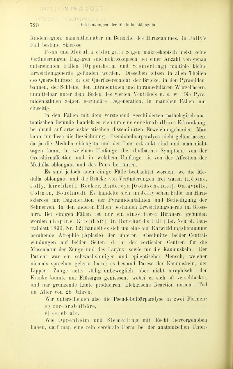 ßindenregioii, namentlich al)er im Bereiche des Hirnstammes. ]n JoUy's Fall bestand Sklerose. Pons luidMediilla oljlongata, zeigen makroskopisch meist keine Veränderungen. Dagegen sind mikroskopisch bei einer Anzahl von genau untersuchten Fällen (Oppenheim und Siemerling) multiple kleine Erweichungsherde gefunden worden. Dieselben sitzen in allen Theilen des Querschnittes: in der Querfaserschicht der Brücke, in den Pyramiden- bahnen, der Schleife, den intrapontinen und intramedullären Wurzelfasern, unmittelbar unter dem Boden des vierten Ventrikels u. s. w. Die Pyra- midenbahnen zeigen secundäre Degeneration, in manchen Fällen nur einseitig. In den Fällen mit dem vorstehend geschilderttai pathologisch-ana- tomischen Befunde handelt es sich um eine cerebrobulbäre Erkrankung, beruhend auf arteriosklerotischen disseminirten Erweichungsherden. Man kann für diese die Bezeichnung: Pseudobulbärparalyse nicht gelten lassen, da ja die Medulla oblongata und der Pons erkrankt sind und man nicht sagen kann, in welchem Umfiinge die »bulbären« Symptome von der Grosshirnatfection und in welchem Umfange sie von der Affection der Medulla oblongata und des Pons herrühren. Es sind jedoch auch einige Fälle beobachtet worden, wo die Me- dulla oblongata und die Brücke von Veränderungen frei waren (Lepine. Jolly, Kirchhoff, Becker, Andereya [Goldscheider], Galavielle. Co Im an, Bouchaud). Es handelte sich im Jolly'schen Falle um Hirn- sklerose mit Degeneration der Pyramidenbahnen und Betheiligung der Sehnerven. In den anderen Fällen bestanden Erweichungsherde im Gross- hirn. Bei einigen Fällen ist nur ein einseitiger Hirnherd gefunden worden (Lepine, Kirchhoff ). In Bouchaud's Fall (ßef. Iseurol. Oen- tralblatt 1896, Nr. 12) handelt es sich um eine auf Entwicklungshemmung beruhende Atrophie (Aplasie) der unteren Abschnitte beider Centrai- windungen auf beiden Seiten, d. h. der corticalen Centren für die Museulatur der Zunge und des Larynx, sowie für die Kaumuskeln. Der Patient war ein schwachsinniger und epileptischer Mensch, welcher niemals sprechen gelernt hatte; es bestand Parese der Kaumuskeln, der Lippen; Zunge activ völlig unbeweglich, aber nicht atrophisch: der Kranke konnte nur Flüssiges geniessen, wobei er sich oft verschluckte, und nur grunzende Laute produciren. Elektrische Eeaction normal. Tod im Alter von 28 Jahren. Wir unterscheiden also die Pseudobulbärparalyse in zwei Formen: a) cerebrobulbäre, h) cerebrale. Wie Oppenheim und Siemerling mit Recht hervorgehoben haben, darf man eine i'ein cerebrale Form bei der anatomischen Unter-