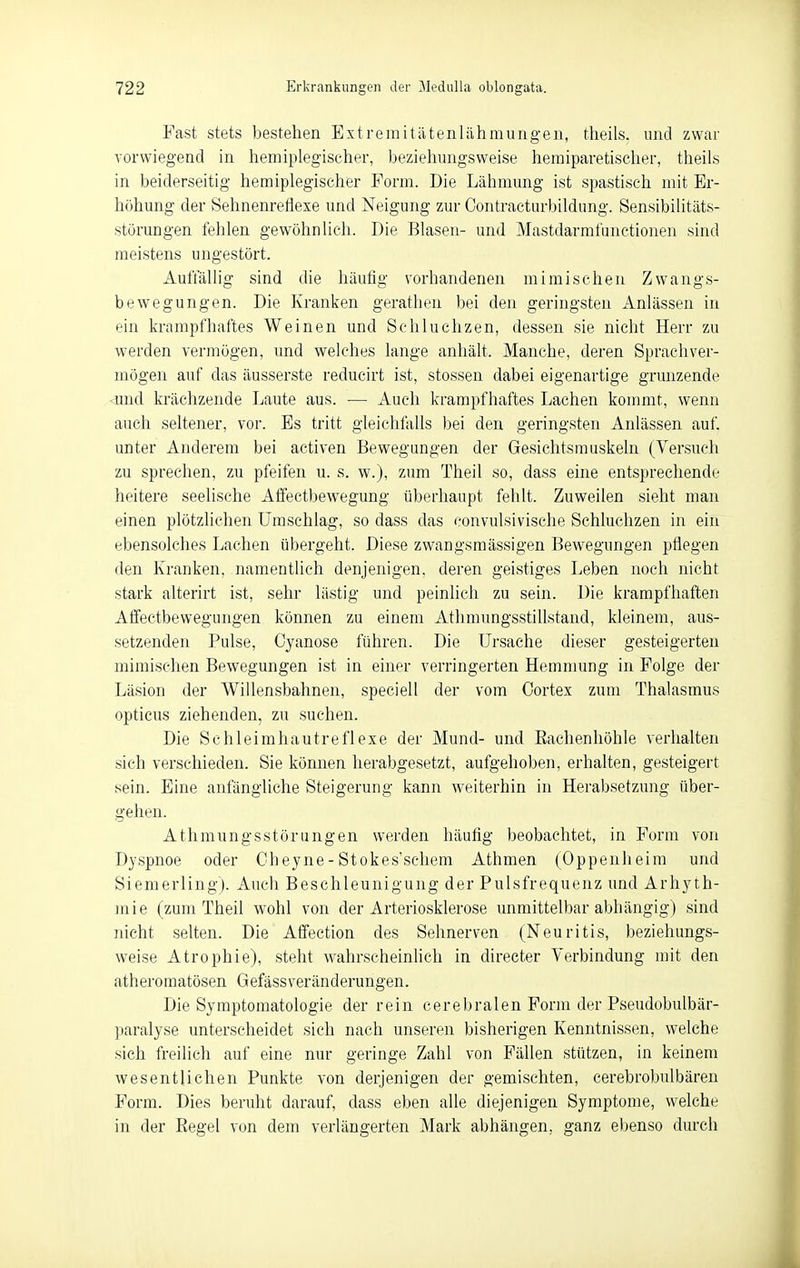 Fast stets bestehen Extremitätenlähmurigen, tlieils. und zwar vorwiegend in hemiplegischer, beziehungsweise heraiparetischer, theils in beiderseitig hemiplegischer Form. Die Lähmung ist spastisch mit Er- höhung der Sehnenreflexe und Neigung zur Contracturbildung. Sen.sibiUtäts- störungen fehlen gewöhnlich. Die Blasen- und Mastdarmfunctionen sind meistens ungestört. Auftallig sind die häutig vorhandenen mimischen Zwangs- bewegungen. Die Kranken gerathen bei den geringsten Anlässen in ein krampfhaftes Weinen und Schluchzen, dessen sie nicht Herr zu werden vermögen, und welches lange anhält. Manche, deren Sprachver- mögen auf das äusserste reducirt ist, stossen dabei eigenartige grunzende <und krächzende Laute aus. — Auch krampfhaftes Lachen kommt, wenn auch seltener, vor. Bs tritt gleichfalls bei den geringsten Anlässen auf. unter Anderem bei activen Bewegungen der Gesichtsmuskeln (Versuch zu sprechen, zu pfeifen u. s. w.), zum Theil so, dass eine entsprechende heitere seelische Aifectbewegung überhaupt fehlt. Zuweilen sieht man einen plötzlichen Umschlag, so dass das convulsivische Schluchzen in ein ebensolches Lachen übergeht. Diese zwangsmässigen Bewegungen pflegen den Kranken, namentheli denjenigen, deren geistiges Leben noch nicht stark alterirt ist, sehr lästig und peinlich zu sein. Die krampfhaften Affectbewegungen können zu einem Athmungsstillstand, kleinem, aus- setzenden Pulse, Cyanose führen. Die Ursache dieser gesteigerten mimischen Bewegungen ist in einer verringerten Hemnmng in Folge der Läsion der Willensbahnen, speciell der vom Cortex zum Thalasmus opticus ziehenden, zu suchen. Die Schleimhautreflexe der Mund- und Eachenhöhle verhalten sich verschieden. Sie können herabgesetzt, aufgehoben, erhalten, gesteigert sein. Eine anfängliche Steigerung kann weiterhin in Herabsetzung über- gehen. Athmungsstörungen werden häufig beobachtet, in Form von Dyspnoe oder Cheyne-Stokes'schem Athmen (Oppenheim und Siemerling). Auch Beschleunigung der Pulsfrequenz und ArhjnJi- mie (zum Theil wohl von der Arteriosklerose unmittelbar abhängig) sind nicht selten. Die Afifection des Sehnerven (Neuritis, beziehungs- weise Atrophie), steht wahrscheinhch in directer Verbindung mit den atheromatösen Gefässveränderungen. Die Symptomatologie der rein cerebralen Form der Pseudobulbär- paralyse unterscheidet sich nach unseren bisherigen Kenntnissen, welche sich freilich auf eine nur geringe Zahl von Fällen stützen, in keinem wesentlichen Punkte von derjenigen der gemischten, cerebrobulbären Form. Dies beruht darauf, dass eben alle diejenigen Symptome, welche in der Eegel von dem verlängerten Mark abhängen, ganz ebenso durch
