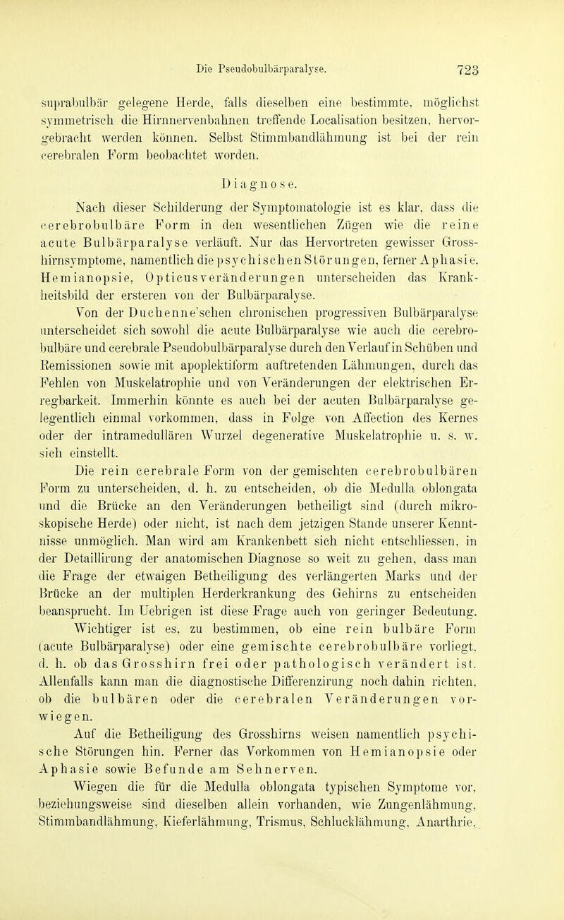 snpralDiilbär gelegene Herde, falls dieselben eine bestimmte, möglichst symmetrisch die Hirnnervenbahnen treffende Localisation besitzen, hervor- gebracht werden können. Selbst Stimmbandlähmung ist bei der rein cerebralen Form beobachtet worden. D iagnose. Nach dieser Schilderung der Symptomatologie ist es klar, dass die cerebrobulbäre Form in den wesentlichen Zügen wie die reine acute Bulbärparalyse verläuft. Nur das Hervortreten gewisser Gross- hirnsymptome, namentlich diepsychischenStörungen, ferner Aphasie. Hemianopsie, 0pticusVeränderungen unterscheiden das Krank- heitsbild der ersteren von der Bulbärparalyse. Von der Duchenne'schen chronischen progressiven Bulbärparalyse unterscheidet sich sowohl die acute Bulbärparalyse wie auch die cerebro- l^ulbäre und cerebrale Pseudobulbärparalyse durch den Verlauf in Schüben und Remissionen sowie mit apoplektiform auftretenden Lähmungen, durch das Fehlen von Muskelatrophie und von Veränderungen der elektrischen Er- regbarkeit. Immerhin könnte es auch bei der acuten Bulbärparalyse ge- legentlich einmal vorkommen, dass in Folge von Affection des Kernes oder der intramedullären Wurzel degenerative Muskelatrophie u. s. w. sich einstellt. Die rein cerebrale Form von der gemischten cerebrobulbären Form zu unterscheiden, d. h. zu entscheiden, ob die MeduUa oblongata und die Brücke an den Veränderungen betheiligt sind (durch mikro- skopische Herde) oder nicht, ist nach dem jetzigen Stande unserer Kennt- nisse unmöglich. Man wird am Krankenbett sich nicht entschliessen, in der Detaillirung der anatomischen Diagnose so weit zu gehen, dass man die Frage der etwaigen Betheiligung des verlängerten Marks und der Brücke an der multiplen Herderkrankung des Gehirns zu entscheiden l)eansprucht. Im üebrigen ist diese Frage auch von geringer Bedeutung. Wichtiger ist es, zu bestimmen, ob eine rein bulbäre Form (acute Bulbärparalyse) oder eine gemischte cerebrobulbäre vorliegt, d. h. ob das Grosshirn frei oder pathologisch verändert ist. Allenfalls kann man die diagnostische Differenzirung noch dahin richten, ob die bulbären oder die cerebralen Veränderungen vor- wiegen. Auf die Betheiligung des Grosshirns weisen namentlich psychi- sche Störungen hin. Ferner das Vorkommen von Hemianopsie oder Aphasie sowie Befunde am Sehnerven. Wiegen die für die Medulla oblongata typischen Symptome \or, beziehungsweise sind dieselben allein vorhanden, wie Zungenlähmung, Stimmbandlähmung, Kieferlähmung, Trismus, Schlucklähmung, Anarthrie,.