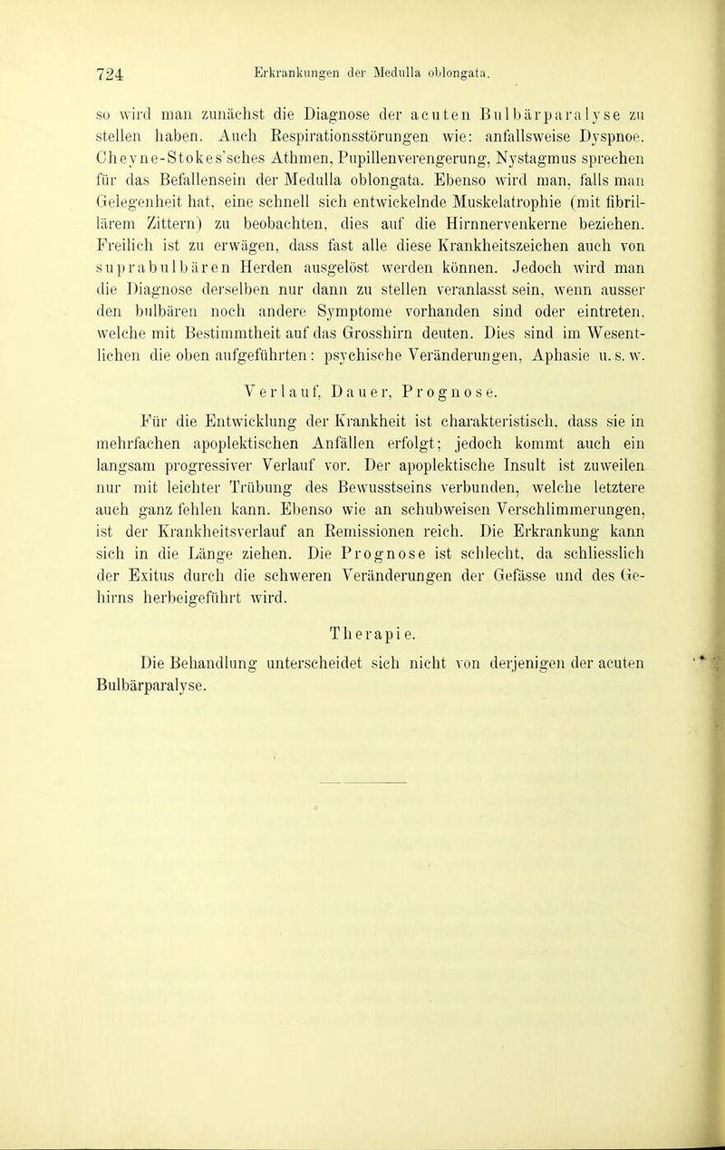 Sü wird man zunächst die Diagnose der acuten Bulbärparalyse zu stellen haben. Auch Eespirationsstörungen wie: anfallsweise Dyspnoe. Cheyne-Stokes'sches Athmen, Pnpillenverengerung, Nystagmus sprechen für das Befallensein der MeduUa oblongata. Ebenso wird man, falls man Gelegenheit hat, eine schnell sich entwickelnde Muskelatrophie (mit fibril- lärem Zittern) zu beobachten, dies auf die Hirnnervenkerne beziehen. Freilich ist zu erwägen, dass fast alle diese Krankheitszeichen auch von suprabnlbären Herden ausgelöst werden können. Jedoch wird man die Diagnose derselben nur dann zu stellen veranlasst sein, wenn ausser den bulbären noch andere Symptome vorhanden sind oder eintreten, welche mit Bestimmtheit auf das Grosshirn deuten. Dies sind im Wesent- lichen die oben aufgeführten: psychische Veränderungen, Aphasie u.s. w. Verlan f, Dauer, Prognose. Für die Entwicklung der Krankheit ist charakteristisch, dass sie in mehrfachen apoplektischen Anfällen erfolgt; jedoch kommt auch ein langsam progressiver Verlauf vor. Der apoplektische Insult ist zuweilen nur mit leichter Trübung des Bewusstseins verbunden, welche letztere auch ganz fehlen kann. Ebenso wie an schubweisen Verschlimmerungen, ist der Krankheitsverlauf an Eemissionen reich. Die Erkrankung kann sich in die Länge ziehen. Die Prognose ist sclilecht, da schliesslich der Exitus durch die schweren Veränderungen der Gefässe und des Ge- hirns herbeigeführt wird. Therapie. Die Behandlung unterscheidet sich nicht von derjenigen der acuten Bulbärparalyse.