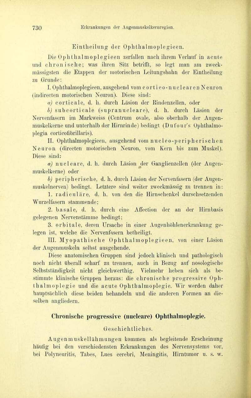 Eintheilung der Ophthalmoplegieen. Die Ophtlialmoplegieen zerfallen nach ihrem Verlauf in acute und chronische; was ihren Sitz betriift, so legt man am zweck- mässigsten die Etappea der motorischen Leitungsbahn der Eintheilung zu Grunde: I. Ophthalmoplegieen, ausgehend vom cortico-nuclearen Neuron (indirecten motorischen Neuron). Diese sind: a) corticale, d. h. durch Läsion der Eindenzellen, oder b) subcorticale (supranuclearej, d. h. durch Läsion der Nervenfasern im Markweiss (Centrum ovale, also oberhalb der Augen- muskelkerne und unterhalb der Hirnrinde) bedingt (Dufour's Ophthalmo- plegia corticofibrillaris). IL Ophthalmoplegieen, ausgehend vom nucleo-peripherisehen Neuron (directen motorischen Neuron, vom Kern bis zum Muskel). Diese sind: a) nucleare, d. h. durch Läsion jder Ganglienzellen (der Augen- muskelkerne) oder b) peripherische, d. h. durch Läsion der Nervenfasern (der Augen- muskelnerven) bedingt. Letztere sind weiter zweckmässig zu trennen in: 1. radiculäre, d. h. von den die Hirnschenkel durschsetzenden Wurzelfasern stammende; 2. basale, d. h. durch eine Aflfection der an der Hirnbasis gelegenen Nervenstämme bedingt; 3. orbitale, deren Ursache in einer Augenhöhlenerkrankung ge- legen ist, welche die Nervenfasern betheiligt. HL Myopathische Ophthalmoplegieen, von einer Läsion der Augenmuskeln selbst ausgehende. Diese anatomischen Gruppen sind jedoch klinisch und pathologisch noch nicht überall scharf zu trennen, auch in Bezug auf nosologische Selbstständigkeit nicht gleichwerthig. Vielmehr heben sich als be- stimmte khnische Gruppen heraus: die chronische progressive Oph- thalmoplegie und die acute Ophthalmoplegie. Wir werden daher hauptsächhch diese beiden behandeln und die anderen Formen an die- selben angliedern. Chronische i)rogressive (nucleare) Ophthahnoplegie. Geschichtliches. Augenmuskellähniungen kommen als begleitende Erscheinung häufig bei den verschiedensten Erkrankungen des Nervensystems vor, bei Polyneuritis, Tabes, Lues cerebri, Meningitis, Hirntumor u. s. w.