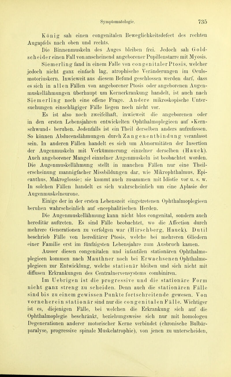 König sah einen eongenitalen Bewegliehkeitsdefect des rechten Augapfels nach oben und rechts. Die Binnenmuskehi des Auges bleibeii frei. Jedoch sah Gold- scheider einen Fall von anscheinend angeborener Pupillenstarre mit M3'0sis. Sienierling fand in einem Falle von congenitaler Ptosis, welcher jedoch nicht ganz einfach lag, atrophische Veränderungen im Oculo- raotoriuskern. Inwieweit aus diesem Befund geschlossen werden darf, dass es sich in allen Fällen von angeborener Ptosis oder angeborenen Augen- muskellähmungen überhaupt um Kernerkrankung handelt, ist auch nach Siemerling noch eine offene Frage. Andere mikroskopische Unter- suchungen einschlägiger Fälle liegen noch nicht vor. Es ist also noch zweifelhaft, inwieweit die angeborenen oder in den ersten Lebensjahren entwickelten Ophthalmoplegieen auf »Kern- schwund« beruhen. Jedenfalls ist ein Theil derselben anders aufzufassen. So können Abducenslähmungen durch Zangenentbindung veranlasst sein. In anderen Fällen handelt es sich um Abnormitäten der Insertion der Augenmuskeln mit Verkümmerung einzelner derselben (Hauck). Auch angeborener Mangel einzelner Augenmuskeln ist beobachtet worden. Die Augenmuskellähmung stellt in manchen Fällen nur eine Theil- erscheinung mannigfacher Miss))ildungen dar, wie Mikrophthalmus, Epi- canthus, Makroglossie; sie kommt auch zusammen mit Idiotie vor u. s. w. In solchen Fällen handelt es sich wahrscheinlich um eine Aplasie der Augenmuskelneurone. Einige der in der ersten Lebenszeit eingetretenen Ophthalmoplegieen beruhen wahrscheinlich auf encephalitischen Herden. Die Augenmuskellähmung kann nicht blos congenital, sondern auch hereditär auftreten. Es sind Fälle beobachtet, wo die Affection durch mehrere Generationen zu verfolgen war (Hirschberg, Hauck). Dutil beschrieb Fälle von hereditärer Ptosis, welche bei mehreren Gliedern einer Familie erst im fünfzigsten Lebensjahre zum Ausbruch kamen. Ausser diesen congenitalen und infantilen stationären Ophthalmo- plegieen kommen nach Mauthner noch bei Erwachsenen Ophthalmo- plegieen zur Entwicklung, welche stationär bleiben und sich nicht mit diffusen Erkrankungen des Centrainervensystems combiniren. Im üebrigen ist die progressive und die stationäre Form nicht ganz streng zu scheiden. Denn auch die stationären Fälle Sindbis zu einem gewissen Punkte fortschreitende gewesen. Von vorneherein stationär sind nur die congenitalen Fälle. Wichtiger ist es, diejenigen Fälle, bei welchen die Erkrankung sieh auf die Ophthalmoplegie beschränkt, beziehungsweise sich nur mit homologeu Degenerationen anderer motorischer Kerne verbindet (chronische Bulbär- paralyse, progressive spinale Muskelatrophie), von jenen zu unterscheiden.