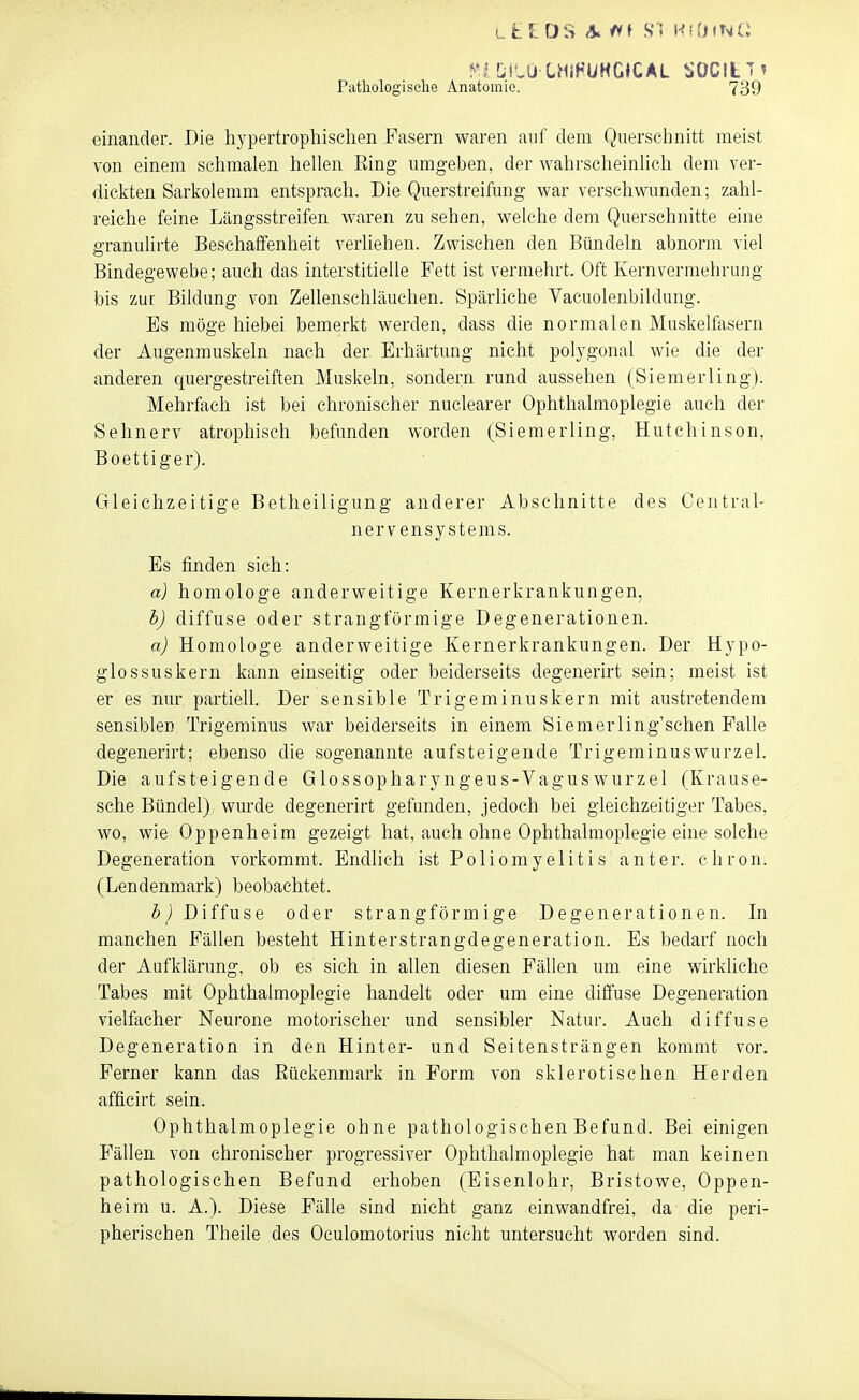 L t f. DS A^tt i $1 HitnNC LiLU CHIHÜHGJCAL SOCItT' Pathologiselie Anatomie. 739 einander. Die hypertrophischen Fasern waren auf dem Querschnitt meist von einem schmalen hehen Ring umgeben, der wahrscheinhch dem ver- dickten Sarkolemm entsprach. Die Querstreifmig war verschwunden; zahl- reiche feine Längsstreifen waren zu sehen, welche dem Querschnitte eine o-ranulirte Beschaffenheit verliehen. Zwischen den Bündeln abnorm viel Bindegewebe; auch das interstitielle Fett ist vermehrt. Oft Kernvermehrung bis zur Bildung von ZeUenschläuchen. Spärliche Vacuolenbildung. Es möge hiebei bemerkt werden, dass die normalen Muskelfasern der Augenmuskeln nach der Erhärtung nicht polygonal wie die der anderen quergestreiften Muskeln, sondern rund aussehen (Siemerling). Mehrfach ist bei chronischer nuclearer Ophthalmoplegie auch der Sehnerv atrophisch befunden worden (Siemerling, Hutchinson, Boettiger). Gleichzeitige Betheiligung anderer Abschnitte des Centrai- nervensystems. Es finden sich: a) homologe anderweitige Kernerkrankungen, b) diffuse oder strangförmige Degenerationen. a) Homologe anderweitige Kernerkrankungen. Der Hypo- glossuskern kann einseitig oder beiderseits degenerirt sein; meist ist er es nur partiell. Der sensible Trigeminuskern mit austretendem sensiblen Trigeminus war beiderseits in einem Siemerling'schen Falle degenerirt; ebenso die sogenannte aufsteigende Trigeminus Wurzel. Die aufsteigende Glossopharyngeus-Vaguswurzel (Krause- sche Bündel) wurde degenerirt gefunden, jedoch bei gleichzeitiger Tabes, wo, wie Oppenheim gezeigt hat, auch ohne Ophthalmoplegie eine solche Degeneration vorkommt. Endlich ist Poliomyelitis anter. chron. (Lendenmark) beobachtet. Diffuse oder strangförmige Degenerationen. In manchen Fällen besteht Hinterstrangdegeneration. Es bedarf noch der Aufklärung, ob es sich in allen diesen Fällen um eine wirldiche Tabes mit Ophthalmoplegie handelt oder um eine diffuse Degeneration vielfacher Neurone motorischer und sensibler Natur. Auch diffuse Degeneration in den Hinter- und Seitensträngen kommt vor. Ferner kann das Eückenmark in Form von sklerotischen Herden afficirt sein. Ophthalmoplegie ohne pathologischen Befund. Bei einigen Fällen von chronischer progressiver Ophthalmoplegie hat man keinen pathologischen Befund erhoben (Eisenlohr, Bristowe, Oppen- heim u. A.). Diese Fälle sind nicht ganz einwandfrei, da die peri- pherischen Theile des Oculomotorius nicht untersucht worden sind.