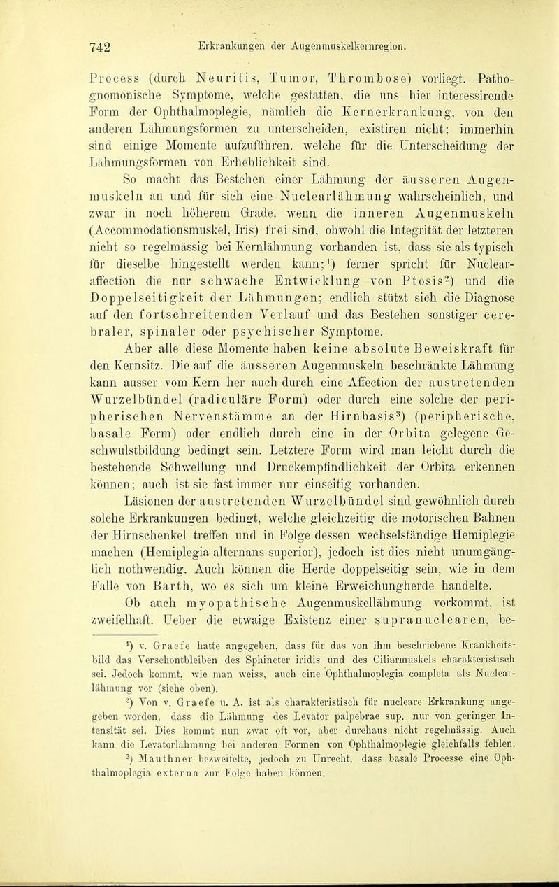 Process (durch Neuritis, Tumor, Thrombose) vorhegt. Patho- gnomonische Symptome, welche gestatten, die uns hier interessirende Form der Ophthalmoplegie, nämlich die Kernerkrankung, von den a,nderen Lähmungsformen zu unterscheiden, existiren nicht; immerhin sind einige Momente aufzuführen, welche für die Unterscheidung der Lähmungsformen von Erheblichkeit sind. So macht das Bestehen einer Lähmung der äusseren Augen- muskeln an und für sich eine Nuclearlähmung wahrscheinhch, und zwar in noch höherem Grade, wenn die inneren Augenmuskeln (Accommodationsmuskel, Iiis) frei sind, obwohl die Integrität der letzteren nicht so regelmässig bei Kernlähmung vorhanden ist, dass sie als typisch für dieselbe hingestellt werden kann;^) ferner spricht für Nuclear- affection die nur schwache Entwicklung von Ptosis'-^) und die Doppelseitigkeit der Lähmungen; endlich stützt sich die Diagnose auf den fortschreitenden Verlauf und das Bestehen sonstiger cere- braler, spinaler oder psychischer Symptome. Aber alle diese Momente haben keine absolute Beweiskraft für den Kernsitz. Die auf die äusseren Augenmuskeln beschränkte Lähmung kann ausser vom Kern her auch durch eine Affection der austretenden Wurzelbündel (radiculäre Form) oder durch eine solche der peri- pherischen Nervenstämme an der Hirnbasis^) (peripherische, basale Form) oder endlich durch eine in der Orbita gelegene Ge- schwulstbildung bedingt sein. Letztere Form wird man leicht durch die bestehende Schwellung und Druckempfindlichkeit der Orbita erkennen können; auch ist sie fast immer nur einseitig vorhanden. Läsionen der austretenden Wurzelbündel sind gewöhnUch durch solche Erkrankungen bedingt, welche gleichzeitig die motorischen Bahnen der Hirnschenkel treffen und in Folge dessen wechselständige Hemiplegie machen (Hemiplegia alternans superior), jedoch ist dies nicht unumgäng- lich nothwendig. Auch können die Herde doppelseitig sein, wie in dem Falle von Barth, wo es sich um kleine Erweichungherde handelte. Ob auch myopathische Augenmuskellähmung vorkommt, ist zweifelhaft, üeber die etwaige Existenz einer supranuclearen, be- ') V. Graefe hatte angegeben, dass für das von ihm beschriebene Krankheits- bild das Verschontbleiben des Sphineter iridis und des Ciliarmiiskels charakteristisch sei. Jedoch kommt, wie man weiss, auch eine Ophthalmoplegia completa als Nuclear- lähmung vor (siehe oben). ^) Von V. Graefe u. A. ist als charakteristisch für nuclearo Erkrankung ange- geben worden, dass die Lähmung des Levator palpebrae sup. nur von geringer In- tensität sei. Dies kommt nun zwar oft vor, aber durchaus nicht regelmässig. Auch kann die Levatorlähmung bei anderen Formen von Ophthalmoplegie gleichfalls fehlen. Mauthner bezweifelte, jedoch zu Unrecht, dass basale Processe eine Oph- thalmoplegia externa zur Folge haben können.