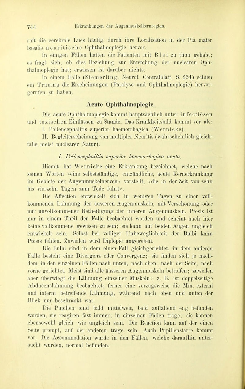 ruft die cerebrale Lues häufig durch ihre Locahsation in der Pia mater basaUs neuritische Ophthahnoplegie hervor. In einigen Fällen hatten die Patienten mit Blei zu thun gehabt; es fragt sich, ob dies Beziehung zur Entstehung der nuclearen Oph- thalmoplegie hat; erwiesen ist darüber nichts. In einem Falle (Siemerling, Neurol. Centraiblatt, S. 254) schien ein Trauma die Erscheinungen (Paralyse und Ophthalmoplegie) hervor- gerufen zu haben. Acute Oplitlialmopiegie. Die acute Ophthalmoplegie kommt hauptsächlich unter infectiösen und toxischen Einflüssen zustande. Das Krankheitsbild kommt vor als: I. Poliencephalitis superior haemorrhagiea (Wernicke). II. Begleiterscheinung von multipler Neuritis (wahrscheinlich gleich- falls meist nuclearer Natur). I. Poliencephalitis superior haemorrhagiea acuta. Hiemit hat Wernicke eine Erkrankung bezeichnet, welche nach seinen Worten »eine selbstständige, entzündliche, acute Kernerkrankung im Gebiete der Augenmuskelnerven« vorstellt, »die in der Zeit von zehn bis vierzehn Tagen zum Tode führt«. Die Atfection entwickelt sich in wenigen Tagen zu einer voll- kommenen Lähmung der äusseren Augenmuskeln, mit Yerschonung oder nur unvollkommener Betheiligung der inneren Augenmuskeln. Ptosis ist nur in einem Theil der Fälle beobachtet worden und scheint auch hier keine vollkommene gewesen zusein; sie kann auf beiden Augen ungleich entwickelt sein. Selbst bei völliger Unbeweglichkeit der Bulbi kann Ptosis fehlen. Zuweilen wird Diplopie angegeben. Die Bulbi sind in dem einen Fall gleichgerichtet, in dem anderen Falle besteht eine Divergenz oder Convergenz; sie finden sich je nach- dem in den einzelnen Fällen nach unten, nach oben, nach der Seite, nach vorne gerichtet. Meist sind alle äusseren Augenmuskeln betroffen ; zuweilen aber überwiegt die Lähmung einzelner Muskeln ; z. B. ist doppelseitige Abducenslähmung beobachtet; ferner eine vorzugsweise die Mm. externi und interni betreffende Lähmung, während nach oben und unten der Blick nur beschränkt war. Die Pupillen sind bald mittelweit, bald auffallend eng befunden worden, sie reagiren fast immer; in einzelnen Fällen träge; sie können ebensowohl gleich wie ungleich sein. Die Eeaction kann auf der einen Seite prompt, auf der anderen träge sein. Auch Pupillenstarre kommt vor. Die Accommodation wurde in den Fällen, welche daraufhin unter- sucht wurden, normal befunden.