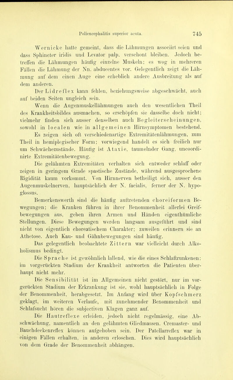 Wem icke hatte gemeint, dass die Lähmungen associirt seien und dass Sphincter iridis und Levator palp. verschont bleiben. Jedoch be- treffen die Lälimungen häutig einzelne Muskeln; es wog in mehreren Fällen die Lähmung der Nn. abducentes vor. Gelegentlich zeigt die Läh- mung auf dem einen Auge eine erheblich andere Ausbreitung als auf dem anderen. Der Lidreflex kann fehlen, beziehungsweise abgeschAvächt, auch auf beiden Seiten ungleich sein. Wenn die Augenmuskellähmungen auch den wesentlichen Theil des Krankheitsbildes ausmachen, so erschöpfen sie dasselbe doch nicht: vielmehr finden sich ausser denselben auch Begleiterscheinungen, sowohl in localen wie in allgemeinen Hirnsymptomen bestehend. Es zeigen sich oft verschiedenartige Extremitätenlähmungen, zum Theil in hemiplegischer Form; vorwiegend handelt es sich freilich nur um Schwächezustände. Häutig ist Ataxie, taumelnder Gang, uncoordi- nirte Extremitätenbewegung. Die gelähmten Extremitäten verhalten sich entweder schlaff oder zeigen in geringem Grade spastische Zustände, während ausgesprochene Eigidität kaum vorkommt. Von Hirnnerven betheihgt sich, ausser den Augenmuskelnerven, hauptsächlich der N. facialis, ferner der N. hypo- glossus. Bemerkenswert!! sind die häufig auftretenden choreiformen Be- wegungen; die Kranken führen in ihrer Benommenheit allerlei Greif- bewegungen aus, geben ihren Armen und Händen eigenthümliche Stellungen. Diese Bewegungen werden langsam ausgeführt und sind nicht von eigentlich choreatischem Charakter; zuweilen erinnern sie an Athetose. Auch Kau- und Gähnbewegungen sind häufig. Das gelegentlich beobachtete Zittern war vielleicht durch Alko- holismus bedingt. Die Sprache ist gewöhnlich lallend, wie die eines Schlaftrunkenen: im vorgerückten Stadium der Krankheit antworten die Patienten über- haupt nicht mehr. Die Sensibilität ist im Allgemeinen nicht gestört, nur im vor- gerückten Stadium der Erkrankung ist sie, wohl hauptsächlich in Folge der Benommenheit, herabgesetzt. Ln Anfang wird über Kopfschmerz geklagt, im weiteren Verlaufe, mit zunehmender Benommenheit und Schlafsucht hören die subjectiven Klagen ganz auf. Die Hautreflexe erleiden, jedoch nicht regelmässig, eine Ab- schwächung, namentlich an den gelähmten Gliedmassen. Cremaster- und Bauchdeckenreflex können aufgehoben sein. Der Patellarreflex war in einigen Fällen erhalten, in anderen erloschen. Dies wird hauptsächlich von dem Grade der Benommenheit abhängen.