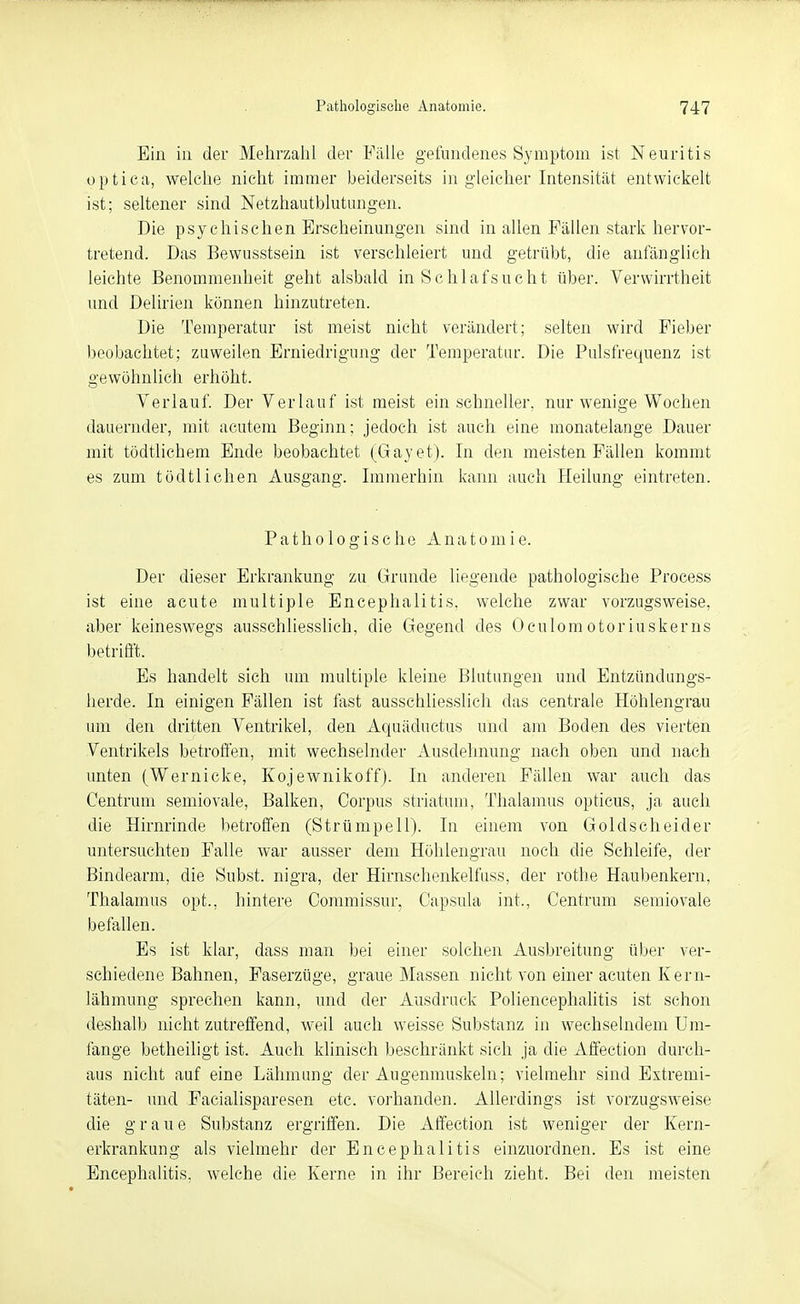 Ein iii der Mehrzahl der Fälle gefundenes Symptom ist Neuritis optica, welche nicht immer beiderseits in gleicher Intensität entwickelt ist; seltener sind Netzhautblutungen. Die psychischen Erscheinungen sind in allen Fällen stark hervor- tretend. Das Bewusstsein ist verschleiert und getrübt, die anfänglich leichte Benommenheit geht alsbald in Schlafsucht über. Verwirrtheit und Delirien können hinzutreten. Die Temperatur ist meist nicht verändert; selten wird Fieber beobachtet; zuweilen Erniedrigung der Temperatur. Die Pulsfrequenz ist gewöhnlich erhöht. Verlauf. Der Verlauf ist meist ein schneller, nur wenige Wochen dauernder, mit acutem Beginn; jedoch ist auch eine monatelange Dauer mit tödtlichem Ende beobachtet (Gayet). In den meisten Fällen kommt es zum tödtlichen Ausgang. Immerhin kann auch Heilung eintreten. Pathologische A n a t o m i e. Der dieser Erkrankung zu Grunde liegende pathologische Process ist eine acute multiple Encephalitis, welche zwar vorzugsweise, aber keineswegs ausschliesslich, die Gegend des Oculomotoriuskerns betriÖ't. Es handelt sich um multiple kleine Blutungen und Entzündungs- herde. In einigen Fällen ist fast ausschliesslich das centrale Höhlengrau um den dritten Ventrikel, den Aquäductus und am Boden des vierten Ventrikels betroffen, mit wechselnder Ausdehnung nach oben und nach unten (Wernicke, Kojewnikoff). In anderen Fällen war auch das Centrum semiovale, Balken, Corpus striatum, Thalamus opticus, ja auch die Hirnrinde betroffen (Strümpell). In einem von Goldscheider untersuchten Falle war ausser dem Hohlengrau noch die Schleife, der Bindearm, die Subst. nigra, der Hirnschenkelfuss, der rotbe Haubenkern, Thalamus opt., hintere Commissur, Capsula int., Centrum semiovale befallen. Es ist klar, dass man bei einer solchen Ausbreitung über ver- schiedene Bahnen, Faserzüge, graue Massen nicht von einer acuten Kern- lähmung sprechen kann, und der Ausdruck Poliencephalitis ist schon deshalb nicht zutreffend, weil auch weisse Substanz in wechselndem Um- fange betheiligt ist. Auch klinisch beschränkt sich ja die Affection durch- aus nicht auf eine Lähmung der Augenmuskeln; vielmehr sind Extremi- täten- und Facialisparesen etc. vorhanden. Allerdings ist vorzugsweise die graue Substanz ergriffen. Die Affection ist weniger der Kern- erkrankung als vielmehr der Encephalitis einzuordnen. Es ist eine Encephalitis, welche die Kerne in ihr Bereich zieht. Bei den meisten