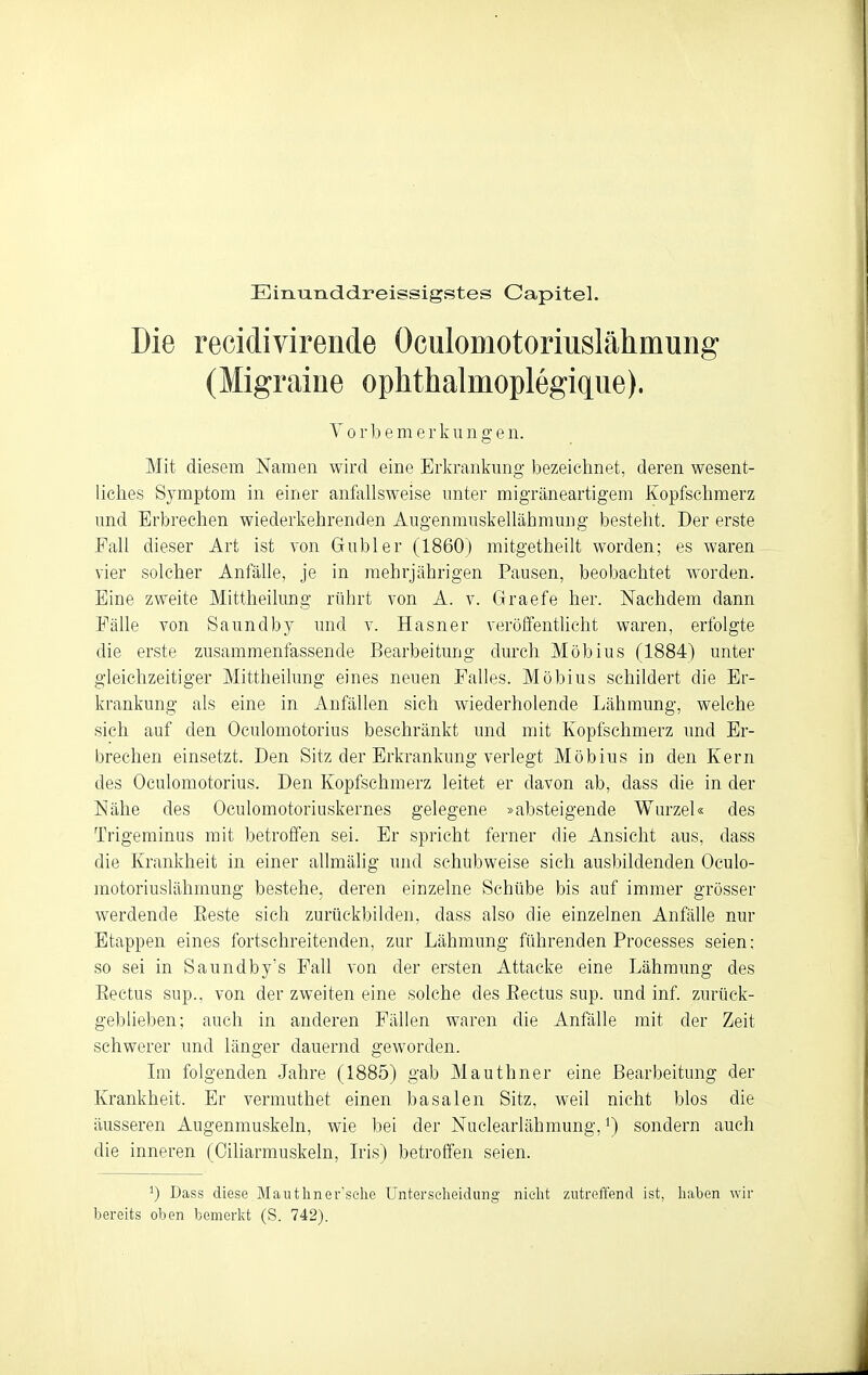 Einunddreissigstes Capitel. Die recidivirende Oculomotoriuslähmung (Migraine oplithalmoplegique). Y 0 rl) e m e r k u n g e n. Mit diesem Namen wird eine Erkrankung bezeichnet, deren wesent- liches Symptom in einer anfallsweise nnter migräneartigem Kopfschmerz und Erbrechen wiederkehrenden Augenmuskellähmung besteht. Der erste Fall dieser Art ist von Gubler (1860) mitgetheilt worden; es waren vier solcher Anfälle, je in mehrjährigen Pausen, beobachtet worden. Eine zweite Mittheilung rührt von A. v. Graefe her. Nachdem dann Fälle von Saundby und v. Hasner veröffentlicht waren, erfolgte die erste zusammenfassende Bearbeitung durch Möbius (1884) unter gleichzeitiger Mittheilung eines neuen Falles. Möbius schildert die Er- krankung als eine in Anfällen sieh wiederholende Lähmung, welche sich auf den Oculomotorius beschränkt und mit Kopfschmerz und Er- brechen einsetzt. Den Sitz der Erkrankung verlegt Möbius in den Kern des Oculomotorius. Den Kopfschmerz leitet er davon ab, dass die in der Nähe des Oculomotoriuskernes gelegene »absteigende Wurzel« des Trigeminus mit betroffen sei. Er spricht ferner die Ansicht aus, dass die Krankheit in einer allmälig und schubweise sich ausbildenden Oculo- motoriuslähmung bestehe, deren einzelne Schübe bis auf immer grösser werdende Eeste sich zurückbilden, dass also die einzelnen Anfälle nur Etappen eines fortschreitenden, zur Lähmung führenden Processes seien; so sei in Saundby's Fall von der ersten Attacke eine Lähmung des Eectus sup.. von der zweiten eine solche des Eectus sup. und inf. zurück- geblieben; auch in anderen Fällen waren die Anfälle mit der Zeit schwerer und länger dauernd geworden. Im folgenden Jahre (1885) gab Mauthner eine Bearbeitung der Krankheit. Er vermuthet einen basalen Sitz, weil nicht blos die äusseren Augenmuskeln, wie bei der Nuelearlähmung, ^) sondern auch die inneren (Ciliarmuskeln, Iris) betroffen seien. ^) Dass diese Manthner'sehe Unterscheidung nielit zutreffend ist, liaben wir bereits oben bemerlct (S. 742).