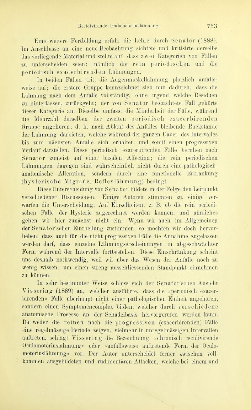Eine weitere Fortbildung- erfuhr die Lehre durch Senator (1888). Im Anschlüsse an eine neue Beobachtung sichtete und kritisirte derselbe das vorliegende Material imd stelhe auf, dass zwei Kategorien von Fällen zu unterscheiden seien: nämlich die rein periodischen und die periodisch exacerbirenden Lähmungen. In beiden Fällen tritt die Augenmuskellähmung plötzlich anfalls- weise auf; die erstere Gruppe kennzeichnet sich nun dadiu'ch, dass die Lähmung nach dem Anfalle vollständig, ohne irgend welche Eesiduen zu hinterlassen, zurückgeht; der von Senator beobachtete Fall gehörte dieser Kategorie an. Dieselbe umfasst die Minderheit der Fälle, während die Mehrzahl derselben der zweiten periodisch exacerbirenden Gruppe angehören; d. h. nach Ablauf des Anfalles bleibende Eückstände der Lähmung darbieten, welche während der ganzen Dauer des Intervalles bis zum nächsten Anfalle sich erhalten, und somit einen progressiven Verlauf darstellen. Diese periodisch exacerbirenden Fälle beruhen nach Senator zumeist auf einer basalen Affection; die rein periodischen Lähmungen dagegen sind wahrscheinlich nicht durch eine pathologisch- anatomische Alteration, sondern durch eine functionelle Erkrankung (hysterische Migräne, Eeflexlähmung) bedingt. Diese Unterscheidung von Senator bildete in der Folge denLeitpuukt verschiedener Discussionen. Einige Autoren stimmten zu, einige ver- warfen die Unterscheidung. Auf Einzelheiten, z. B. ob die rein periodi- schen Fälle der Hysterie zugerechnet werden können, und ähnhches gehen wir hier zunächst nicht ein. Wenn wir auch im Allgemeinen der Senator'schen Eintheilung zustimmen, so möchten wir doch hervor- heben, dass auch für die nicht progressiven Fälle die Annahme zugelassen werden darf, dass einzelne Lähmungsersclieinungen in abgeschwächter Form während der Intervalle fortbestehen. Diese Einschränkung scheint uns deshalb nothwendig, weil wir über das Wesen der Anfälle noch zu wenig wissen, um einen streng ausschliessenden Standpunkt einnehmen zu können. In sehr bestimmter Weise schloss sich der Senator'schen Ansicht Vis-sering (1889) an, welcher ausführte, dass die »periodisch exacer- birenden« Fälle überhaupt nicht einer pathologischen Einheit angehören, sondern einen Symptomencomplex bilden, welcher durch verschiedene anatomische Processe an der Schädelbasis hervorgerufen werden kann. Da weder die reinen noch die progressiven (exacerbirenden) Fälle eine regelmässige Periode zeigen, vielmehr in unregelmässigen Intervallen auftreten, schlägt Vissering die Bezeichnung »chronisch recidivirende Oculomotoriuslähmung« oder »anfallsweise auftretende Form der Oculo- motoriuslähmung« vor. Der Autor unterscheidet ferner zwischen voll- kommen ausgebildeten und rudimentären Attacken, welche bei einem und