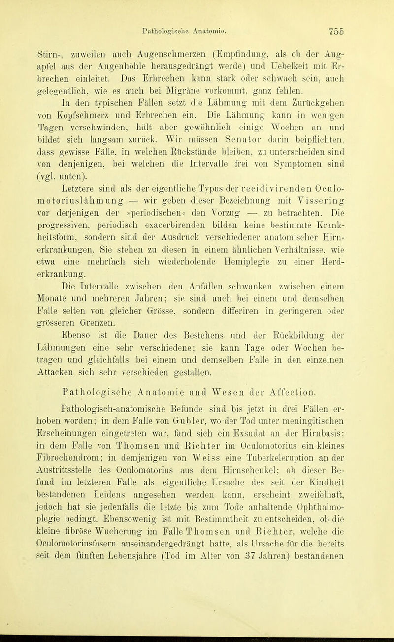 Stirn-, zuweilen aucli Augenschmerzen (Empfindimg, als ob der Ang- apfel aus der Augenhöhle herausgedrängt werde) und Üebelkeit mit Er- brechen einleitet. Das Erbrechen kann stark oder schwach sein, auch gelegentlich, wie es auch bei Migräne vorkommt, ganz fehlen. In den typischen Fällen setzt die Lähmung mit dem Zurückgehen von Kopfschmerz und Erbrechen ein. Die Lähmung kann in wenigen Tagen verschwinden, hält aber gewöhnlich einige Wochen an und bildet sich langsam zurück. Wir müssen Senator darin beipflichten, dass gewisse Fähe, in welchen Eückstände bleiben, zu unterscheiden sind von denjenigen, bei welchen die Intervalle frei von Symptomen sind (vgl. unten). Letztere sind als der eigentliche Typus der recidivirenden Oculo- motoriuslähmung — wir geben dieser Bezeichnung mit Vissering vor derjenigen der »periodischen« den Vorzug — zu betrachten. Die progressiven, periodisch exacerbirenden bilden keine bestimmte Krank- heitsform, sondern sind der Ausdruck verschiedener anatomischer Hirn- erkrankungen. Sie stehen zu diesen in einem ähnlichen Verhältnisse, wie etwa eine mehrfach sich wiederholende Hemiplegie zu einer Herd- erkrankung. Die Intervalle zwischen den Anfällen schwanken zwischen einem Monate und mehreren -Jahren; sie sind auch bei einem und demselben Falle selten von gleicher Grösse, sondern differiren in geringeren oder grösseren Grenzen. Ebenso ist die Dauer des Bestehens imd der Eückbildung der Lähmungen eine sehr verschiedene; sie kann Tage oder Wochen be- tragen und gleichfalls bei einem und demselben Falle in den einzelnen Attacken sich sehr verschieden gestalten. Pathologische Anatomie und Wesen der Affection. Pathologisch-anatomische Befunde sind bis jetzt in drei Fällen er- hoben worden; in dem Falle von Gubler, wo der Tod unter meningitischen Erscheinungen eingetreten war, fand sich ein Exsudat an der Hirnbasis; in dem Falle von Thomsen und Eichter im Oculomotorius ein kleines Fibrochondrom; in demjenigen von Weiss eine Tuberkeleruption ander Austrittsstelle des Oculomotorius aus dem Hirnschenkel; ob dieser Be- fund im letzteren Falle als eigentliche Ursache des seit der Kindheit bestandenen Leidens angesehen werden kann, erscheint zweifelhaft, jedoch hat sie jedenfalls die letzte bis zum Tode anhaltende Ophthalmo- plegie bedingt. Ebensowenig ist mit Bestimmtheit zu entscheiden, ob die kleine fibröse Wucherung im Falle Thomsen und Eichter, w^elche die Oculomotoriusfasern auseinandergedrängt hatte, als Ursache für die bereits seit dem fünften Lebensjahre (Tod im Alter von 37 Jahren) bestandenen