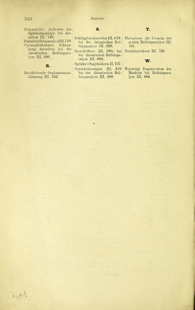1 Polyneuritis, Auftreten der Ophthalmoplegie bei der- selben III, 749. Pseudobulbärparalysen!,719. Pyranüdenbahnen, Erliran- kung derselben bei der chronischen Bulbärpara- j lyse III, 686. Eecidivirende Oculomotorius- lähmung III, 752. Schlingbeschwerden III, 679: Tlirombose als Ursache der bei der chronischen Biü- \ acuten Bulbärparalyse III, bärparalyse III, 689. 701. Speichelfluss III, 680; bei | Troehleariskern III, 726. der chronischen Bulbärpa- ralyse III, 689. Spitzka'sSagittalkern II, 727. Sprachstörungen III, 679 bei der chronischen Bul- bärparalyse III, 688. W. Waehsige Degeneration der Muskeln bei Bulbärpara- lyse III, 684.