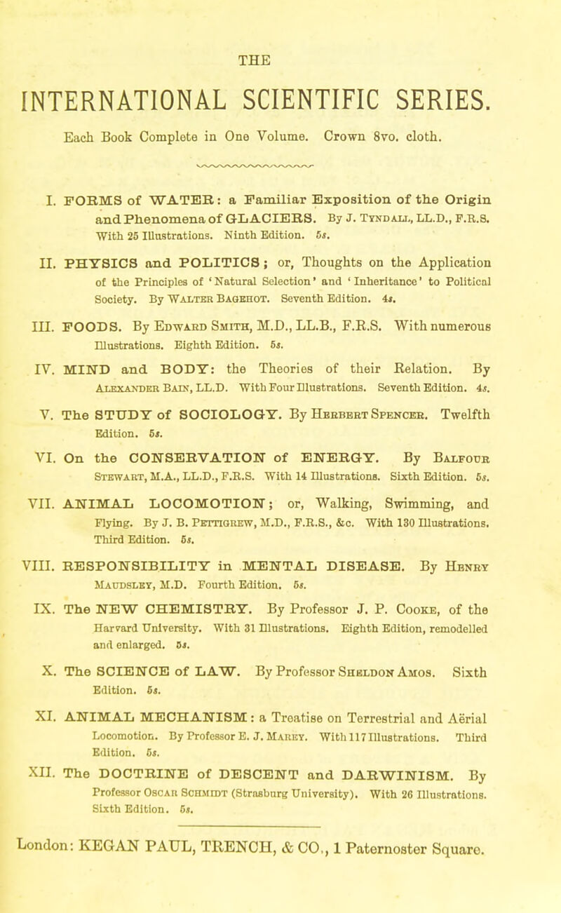 THE INTERNATIONAL SCIENTIFIC SERIES. Each Book Complete in One Volume. Crown 8vo. cloth. I. FORMS of WATER: a Familiar Exposition of th.e Origin and Phenomena of GLACIERS. By J. Tyndau,, LL.D., F.K.S. With 25 Illustrations. Ninth Edition. 5s. II. PHYSICS and POLITICS; or, Thoughts on the Application of the Principles of ' Natural Selection' and ' Inheritance' to Political Society. By Walter Bagbhot. Seventh Edition, it. m. POODS. By Edwahd Smith, M.D., LL.B., F.E.S. With numerous Illustrations. Eighth Edition. 6j. IV. MIND and BODT: the Theories of their Relation. By AiEXANDER Bain, LL.D. With Four Dlustrations. Seventh Edition. 4*. V. The STUDY of SOCIOLOGY. By Heebbet Spencee. Twelfth Edition. 5*. VI. On the CONSERVATION of ENERGY. By Baxfoub Stkwabt, M.A., LL.D., F.B.S. With 14 niuBtrations. Sixth Edition. 5s. VII. ANIMAL LOCOMOTION; or, Walking, Swimming, and Flying. By J. B. Pettiouew, M.D., F.H.S., &c. With 130 Illustrations. Third Edition. 6j. VIII. RESPONSIBILITY in MENTAL DISEASE. By Hbney Maudslby, M.D. Fourth Edition. 5s. IX. The NEW CHEMISTRY. By Professor J. P. Cooke, of the Harvard University. With 31 Illustrations. Eighth Edition, remodelled and enlarged. Bs. X. The SCIENCE of LAW. By Professor Sheldon Amos. Sixth Edition. 5i. XI. ANIMAL MECHANISM: a Treatise on Terrestrial and Aerial Locomotion. By Professor E. J. Maiiev. With 117 Illustrations. Third Edition. 5s. XII. The DOCTRINE of DESCENT and DARWINISM. By Professor Oscar SCHiiroT (Straabnrg University). With 26 Illustrations. Sixth Edition. 5s.