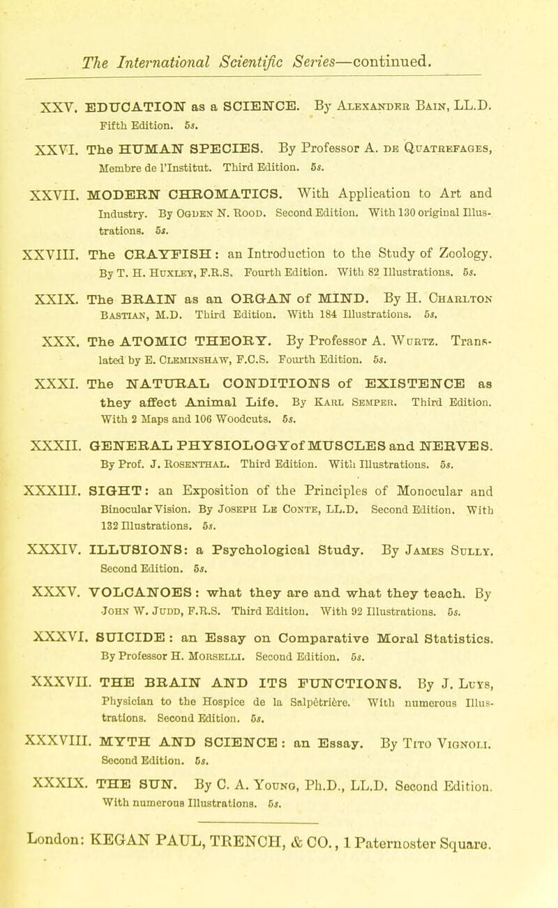 XXV. BDUCATIOIT as a SCIENCE. By Alexandeb Bain, LL.D. Fifth Edition. 5s. XXVI. Tlie HUMAN SPECIES. By Professor A. de Quatebfages, Membre de I'lnstitut. Third Edition. 5s. XXVII. MODEEN CHBOMATICS. With Application to Art and Industry. By Oquen N. Hood. Second Edition. With 130 original Illus- trations. S*. XXVIII. The CEAYEISH: an Introduction to the Study of Zoology. By T. H. Hdxlby, F.R.S. Fourth Edition. With 82 Illustrations. 5s. XXIX. Tlie BRAIN as an OEG-AN of MIND. By H. Ghaelton Bastian, M.D. Third Edition. With 184 Illustrations. 6j. XXX. Tlie ATOMIC THEORY. By Professor A. Wuhtz. Trans- lated by E. CMariNSHAW, F.C.S. Foui-th Edition. 5s. XXXI. Tlie NATURAL CONDITIONS of EXISTENCE as they affect Animal Life. By Kahl Semper. Third Edition. With 2 Maps and 106 Woodcuts. 5s. XXXII. GENERAL PHTSIOLOGYof MUSCLES and NERVES. By Prof. J. RosBNTHAL. Third Edition. With Illustrations. 5s. XXXIII. SIGHT: an Exposition of the Principles of Monocular and Binocular Vision. By Joseph Lb Conte, LL.D. Second Edition. With 132 Illustrations. 5s. XXXIV. ILLUSIONS: a Psychological Study. By James Sully. Second Edition. 5s. XXXV. VOLCANOES : what they are and what they teach. By John W. Judd, F.R.S. Third Edition. With 92 Illustrations. 5s. XXXVI. SUICIDE : an Essay on Comparative Moral Statistics. By Professor H. MonsELLi. Second Edition. 5s. XXXVII. THE BRAIN AND ITS FUNCTIONS. By J. Llys, Physician to the Hospice de la Salpetri6re. With numerous Illus- trations. Second Edition. 5s. XXXVIII. MYTH AND SCIENCE : an Essay. By Tito Vignoli. Second Edition. Cs. XXXIX. THE SUN. By C. A. Young, Ph.D., LL.D. Second Edition. With nmnorons Illustratlona. 6s.