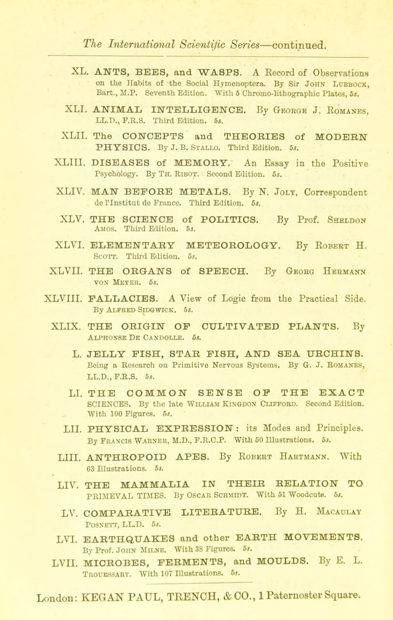 XL. ANTS, Bi3ES, and WASPS. A Eecord of Observations on the Habits of the Social Hjmenoptera. By Sir John Ldbbock, Bart., M.P. Seventh Edition. With 6 Chromo-lithographic Plates, bs. XLI. AWIMAL INTEIjLIGENCE. By Georob J. Eomanes, LL.D., F.R.S. Third Edition, bs. XLII. The CONCEPTS and THEOBIES of MODERK PHYSICS. By J. B. Stallo. Third Edition. 5j. XLIII. DISEASES of MEMOBY. An Essay in the Positive Psychology. By Th. Ribot. Second Edition. 55. XLIV. MAN BEFORE METALS. By N. Jolt, Correspondent de I'Institut de France. Third Edition. 5*. XLV. THE SCIENCE of POLITICS. By Prof. Sheldon Aiios. Third Edition, bs. XLVI. ELEMENTARY METEOROLOGY. By Eobebt H. Scott. Thii-d Edition. 5s. XLVII. THE ORGANS of SPEECH. By Geoeg Hbhmann VON Meyer. 5s. XLVIII. FALLACIES. A View of Logic from the Practical Side. By Alfred Sidqwick. 5*. XLIX. THE ORIGIN OF CULTIVATED PLANTS. By Alphonse De Candolle. 5s. L. JELLY FISH, STAR FISH, AND SEA TTBCHINS. Being a Research on Primitive Nervous Systems. By G. J. Romanes, LL.D., F.R.S. 6s. LL THE COMMON SENSE OF THE EXACT SCIENCES. By the late William Kixgdon Cliefobd. Second Edition. With 100 Figures. 5s. LII. PHYSICAL EXPRESSION : its Modes and Principles. By Francis Warner, M.D., F.R.C.P. With 50 Illustrations. 5s. LIII. ANTHROPOID APES. By Robert Hartmann. With G3 Illustrations. 6s. LIV. THE MAMMALIA IN THEIR RELATION TO PRIMEVAL TIMES. By Oscar Schmidt. With 51 Woodcats. 5j. LV. COMPARATIVE LITERATURE. By H. Macaulay POSNEIT, LL.D. 55. LVI. EARTHQUAKES and other EARTH MOVEMENTS. By Prof. John Milne. With 38 Figures. 5s. LVII. MICROBES, FERMENTS, and MOULDS. By E. L. Troukssaut. With 107 Illustrations. 6s.